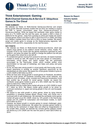 Please see analyst certification (Reg. AC) and other important disclosures on pages 416-417 of this report.
Think Entertainment: Gaming
Multi-Channel Games-As-A-Service II: Ubiquitous
Games In The Cloud
THINK SUMMARY:
We reiterate our thesis on Multi-channel Games-as-a-Service and project
strong growth alternate business models that we think are needed to support
the shift in games consumption away from Games-as-a-Product to
Games-as-a-Service. While we expect the worldwide video game market to
grow at a 7% CAGR over the next five years, we expect a shift in share of
platforms for the games - away from consoles to online and mobile (we expect
console games' share to be down to 39% in 2014 from 61% in 2009), and away
from Western markets (down from 54% to 50%) to Asian markets. We expect
social and mobile game to emerge as the fastest-growing segments, with
CAGRs of 35% and 24%, respectively, for the next five years.
KEY POINTS:
• We reiterate our thesis on Multi-channel Games-as-a-Service, which lets
players enjoy games at any platform (social networks, online, mobile, PC,
console) of his or her choice with the games experience optimized for each
platform, and gives the player the ability to change the platform but still pick
up the game from where he or she left off.
• To complement games moving from product to services, we expect business
models to evolve as well. We expect to see more games on subscription,
time-based, virtual goods, and hybrid models. We are particularly
encouraged by the free-to-play model, which enables perfect price
discrimination (a holy grail of marketing), and helps curb piracy and grow
community.
• So far, we have seen strong growth in virtual goods with free-to-play, and we
expect advertising to emerge as another significant opportunity as the
standardized ad units evolve. We expect the virtual goods markets to grow at
a 22% CAGR to $20 billion by 2014.
• While we have seen strong growth in social games on Facebook, we believe
that the social games off Facebook (including other social networks, and
platforms such as mobile, online, console) and improving monetization could
lead another leg of growth for social games. Overall, we expect the
worldwide social game market to grow at a 35% CAGR over the next five
years to reach $12.1 billion by 2014.
• We estimate that the mobile game market will grow at a 24% CAGR to reach
$7.1 billion by 2014. We expect mobile game growth to be driven by
continued momentum in Japan and strong growth in the U.S. and European
markets.
• We expect to see solid growth in online games, driven by rising Internet
penetration in emerging markets (Brazil, Russia, India, and China) and a
continued shift of user preferences. We estimate the worldwide online games
market will grow at an 9% CAGR, driven by 14% growth in the free-to-play
market and 2% CAGR for subscription and time-based models, to reach
$16.9 billion by 2014.
• However, we expect growth in console games to remain challenged, given
changing consumer preferences. We expect the consoles games market to
be driven by the momentum in larger titles and offset by marginalization of
the smaller titles. Overall, we estimate the console games software market
will decline by a 2% CAGR over the next five years to reach $20.9 billion by
2014.
Reason for Report:
Industry Update
Atul Bagga
415-249-6362, abagga@thinkequity.com
January 24, 2011
Industry Report
 