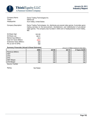 Page 102
January 24, 2011
Industry Report
Company Name: Game Trading Technologies Inc.
Ticker: GMTD-US
Headquarter: Hunt Valley, United States
Company Description: Game Trading Technologies, Inc. distributes pre-owned video games. It provides game
trading services on the procurement, refurbishment, and redistribution of pre-owned
video games. The company was founded in 2003 and is headquartered in Hunt Valley,
MD.
52-Week High: $10.00
52-Week Low: $0.01
Market Cap (Million): $12
Cash On Hand (Million) ($23)
Enterprise Value (Million): $35
PE (on 2011E EPS) NM
Summary Financials (Actual & Street Estimates) (Amount in $ Million except per-share data)
2009 2010E 2011E 3 Years CAGR
Revenue (Million) NM NM NM NM
EBIT NM NM NM NM
CFO NM NM NM NM
EPS NM NM NM NM
EBIT Margin NM NM NM NM
CFO Margin NM NM NM NM
Source: FactSet
Rating: Not Rated
 