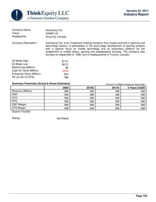Page 103
January 24, 2011
Industry Report
Company Name: Gamecorp Ltd.
Ticker: GAIMF-US
Headquarter: King City, Canada
Company Description: Gamecorp Ltd. is an investment holding company that invests primarily in gaming and
technology sectors. It participates in the early-stage development of gaming projects
with a specific focus on mobile technology and its proprietary platform for the
enablement of mobile lottery, gaming and sweepstakes services. The company was
founded on September 8, 1986, and is headquartered in Toronto, Canada.
52-Week High: $1.01
52-Week Low: $0.01
Market Cap (Million): $5
Cash On Hand (Million) ($18)
Enterprise Value (Million): $23
PE (on 2011E EPS) NM
Summary Financials (Actual & Street Estimates) (Amount in $ Million except per-share data)
2009 2010E 2011E 3 Years CAGR
Revenue (Million) NM NM NM NM
EBIT NM NM NM NM
CFO NM NM NM NM
EPS NM NM NM NM
EBIT Margin NM NM NM NM
CFO Margin NM NM NM NM
Source: FactSet
Rating: Not Rated
 
