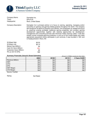 Page 107
January 24, 2011
Industry Report
Company Name: Gameplan Inc.
Ticker: GPLA-US
Headquarter: Reno, United States
Company Description: Gameplan Inc.'s principal activity is to focus on owning, operating, managing and/or
consulting on gaming and gaming-related projects throughout the world. The company
will reorganize its Board of Directors and Officers, hire employees as needed and focus
on acquiring existing profitable traditional gaming properties and ancillary gaming
development opportunities together with seeking opportunities for development,
management and consulting services with American Indian Gaming Tribes. It will also
closely monitor emerging gaming jurisdiction in and out of the United States and make
appropriate acquisitions and/or participate in joint ventures. It was founded in 1991 and
is headquartered in Reno, NV.
52-Week High: $0.55
52-Week Low: $0.10
Market Cap (Million): $4
Cash On Hand (Million) ($1)
Enterprise Value (Million): $5
PE (on 2011E EPS) NM
Summary Financials (Actual & Street Estimates) (Amount in $ Million except per-share data)
2009 2010E 2011E 3 Years CAGR
Revenue (Million) NM NM NM NM
EBIT NM NM NM NM
CFO NM NM NM NM
EPS NM NM NM NM
EBIT Margin NM NM NM NM
CFO Margin NM NM NM NM
Source: FactSet
Rating: Not Rated
 