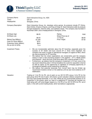 Page 112
January 24, 2011
Industry Report
Company Name: Giant Interactive Group, Inc. ADS
Ticker: GA-US
Headquarter: Shanghai, China
Company Description: Giant Interactive Group, Inc. develops online games. Its products include ZT Online,
Giant Online, Empire of Sports, and King of Kings III. Giant Interactive sells its products
through bookstores, Internet cafes, and software stores. The company was founded in
November 2004, and is headquartered in Shanghai, China.
52-Week High: $8.25 Rating: Hold
52-Week Low:
$6.03
Share Price (as of
11/16/10): $6.83
Market Cap (Million): $1,549 Price Target: $7.00
Cash On Hand (Million) $731
Enterprise Value (Million): $819
PE (on 2011E EPS) 11.4
Investment Thesis: • We are incrementally optimistic about the ZT franchise, especially given the
success of ZT Green and buzz around ZT 2. Even more important, the
company has hired a couple of operational managers of Legend of Mir2, which
we view as positive for ZT franchise.
• We believe that the street expectations are conservative and the company
seems to have a few promising projects in the pipeline – ZT II, Allods Online
and Elsworld – which we think could drive about 20% revenue growth in 2011.
• Furthermore, we believe that the company’s investment in 51.com (one of the
top social networking sites in China) broadens the customer acquisition channel
as well as opens up the opportunity to capitalize on emerging opportunity of
convergence between social networking and gaming.
• We believe that potential downside from current level may be limited; we
recommend investors remain on the sidelines until we see more evidence of ZT
stabilization.
Valuation: Trading at 11.6x PE (5x PE, net of cash) on our 2011E EPS versus 14.3x PE for the
peer group (8.9x PE net of cash), GA shares' current valuation reflects nonperformance
and may have limited downside, in our view. While we are incrementally positive on an
investment in GA shares, given our view of a stabilizing ZT franchise we maintain our
Hold rating with a $7 price target, based on a 12x PE on our 2011E EPS (5x PE, net of
cash), in line with current trading levels, which we believe is appropriate.
 
