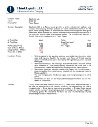 Page 114
January 24, 2011
Industry Report
Company Name: GigaMedia Ltd.
Ticker: GIGM-US
Headquarter: Taipei, Taiwan
Company Description: GigaMedia Ltd. is a Taiwan-based provider of online entertainment software and
services. The company develops software for online entertainment services for the
global online gaming market. Its entertainment software division operates through its
subsidiaries, which develops and licenses software solutions and application services in
the expanding Internet-based entertainment markets. The company was founded in
October 1998, and is headquartered in Taipei, Taiwan.
52-Week High: $4.45 Rating: Hold
52-Week Low:
$1.53
Share Price (as of
11/16/10): $1.55
Market Cap (Million): $85 Price Target: $2.00
Cash On Hand (Million) $107
Enterprise Value (Million): ($22)
PE (on 2011E EPS) 10.0
Investment Thesis: • While prospects for the gambling business seem to be improving, given better
scale and improved liquidity, the company may have only limited potential
upside from this business (given the majority of the gambling business was sold
to Mangas).
• We're concerned about the company's Asia online business, which we believe
faces headwinds in China from an ongoing dispute with the former head of the
China business coupled with toughening competition and a maturing game.
• We are also concerned about the headwinds in Taiwan and Hong Kong due to
tough competition from social games coupled with the company's maturing
Mahjong platform.
• The silver lining could be IAH, but we expect lower margins compared to online
games.
• Nonetheless, we don't see any major potential catalyst for shares and see risk-
reward as unfavorable.
Valuation: Trading at near cash level (cash on hand at $2.07), GIGM shares seem inexpensive, in
our view, but we recommend that investors remain on the sidelines given our view of
increased risks in China due to toughening competition in Chinese Online games
coupled with the company's ongoing dispute, lack of visibility in the company's pipeline,
and maturing games. We believe that the shares are fairly valued and base our price
target of $2 per share on the cash level.
 