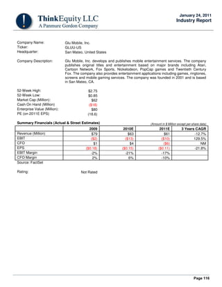Page 116
January 24, 2011
Industry Report
Company Name: Glu Mobile, Inc.
Ticker: GLUU-US
Headquarter: San Mateo, United States
Company Description: Glu Mobile, Inc. develops and publishes mobile entertainment services. The company
publishes original titles and entertainment based on major brands including Atari,
Cartoon Network, Fox Sports, Nickelodeon, PopCap games and Twentieth Century
Fox. The company also provides entertainment applications including games, ringtones,
screens and mobile gaming services. The company was founded in 2001 and is based
in San Mateo, CA.
52-Week High: $2.75
52-Week Low: $0.85
Market Cap (Million): $62
Cash On Hand (Million) ($18)
Enterprise Value (Million): $80
PE (on 2011E EPS) (18.6)
Summary Financials (Actual & Street Estimates) (Amount in $ Million except per-share data)
2009 2010E 2011E 3 Years CAGR
Revenue (Million) $79 $63 $61 -12.7%
EBIT ($2) ($13) ($10) 129.5%
CFO $1 $4 ($6) NM
EPS ($0.18) ($0.15) ($0.11) -21.8%
EBIT Margin -2% -21% -17%
CFO Margin 2% 6% -10%
Source: FactSet
Rating: Not Rated
 