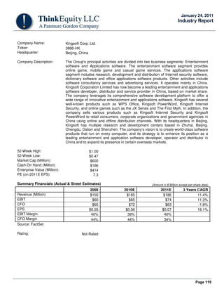 Page 119
January 24, 2011
Industry Report
Company Name: Kingsoft Corp. Ltd.
Ticker: 3888-HK
Headquarter: Beijing, China
Company Description: The Group's principal activities are divided into two business segments: Entertainment
software and Applications software. The entertainment software segment provides
online game, mobile game and casual game services. The applications software
segment includes research, development and distribution of Internet security software,
dictionary software and office applications software products. Other activities include
software consultancy services and advertising services. It operates mainly in China.
Kingsoft Corporation Limited has now become a leading entertainment and applications
software developer, distributor and service provider in China, based on market share.
The company leverages its comprehensive software development platform to offer a
wide range of innovative entertainment and applications software. Kingsoft has several
well-known products such as WPS Office, Kingsoft PowerWord, Kingsoft Internet
Security, and online games such as the JX Series and The First Myth. In addition, the
company sells various products such as Kingsoft Internet Security and Kingsoft
PowerWord to retail consumers, corporate organizations and government agencies in
China using online and offline distribution channels. With its headquarters in Beijing,
Kingsoft has multiple research and development centers based in Zhuhai, Beijing,
Chengdu, Dalian and Shenzhen. The company’s vision is to create world-class software
products that run on every computer, and its strategy is to enhance its position as a
leading entertainment and application software developer, operator and distributor in
China and to expand its presence in certain overseas markets.
52-Week High: $1.00
52-Week Low: $0.47
Market Cap (Million): $600
Cash On Hand (Million) $186
Enterprise Value (Million): $414
PE (on 2011E EPS) 7.3
Summary Financials (Actual & Street Estimates) (Amount in $ Million except per-share data)
2009 2010E 2011E 3 Years CAGR
Revenue (Million) $150 $165 $186 11.4%
EBIT $60 $65 $74 11.3%
CFO $65 $72 $63 -1.8%
EPS $0.05 $0.06 $0.07 18.1%
EBIT Margin 40% 39% 40%
CFO Margin 44% 44% 34%
Source: FactSet
Rating: Not Rated
 