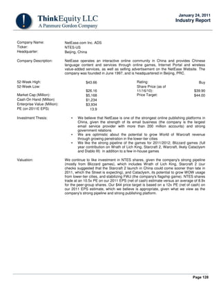 Page 128
January 24, 2011
Industry Report
Company Name: NetEase.com Inc. ADS
Ticker: NTES-US
Headquarter: Beijing, China
Company Description: NetEase operates an interactive online community in China and provides Chinese
language content and services through online games, Internet Portal and wireless
value-added services, as well as selling advertisement on the NetEase Website. The
company was founded in June 1997, and is headquartered in Beijing, PRC.
52-Week High: $43.66 Rating: Buy
52-Week Low:
$26.16
Share Price (as of
11/16/10): $39.90
Market Cap (Million): $5,168 Price Target: $44.00
Cash On Hand (Million) $1,234
Enterprise Value (Million): $3,934
PE (on 2011E EPS) 13.9
Investment Thesis: • We believe that NetEase is one of the strongest online publishing platforms in
China, given the strength of its email business (the company is the largest
email service provider with more than 200 million accounts) and strong
government relations
• We are optimistic about the potential to grow World of Warcraft revenue
through growing penetration in the lower-tier cities
• We like the strong pipeline of the games for 2011/2012; Blizzard games (full
year contribution on Wrath of Lich King, Starcraft 2, Warcraft, likely Cataclysm
and Diablo III) in addition to a few in-house games
Valuation: We continue to like investment in NTES shares, given the company's strong pipeline
(mostly from Blizzard games), which includes Wrath of Lich King, Starcraft 2 (our
checks suggested that the Starcraft 2 launch in China could come sooner than late in
2011, which the Street is expecting), and Cataclysm, its potential to grow WOW usage
from lower-tier cities, and stabilizing FWJ (the company's flagship game). NTES shares
trade at an 10.5x PE on our 2011 EPS (net of cash) estimate versus an average of 8.9x
for the peer-group shares. Our $44 price target is based on a 12x PE (net of cash) on
our 2011 EPS estimate, which we believe is appropriate, given what we view as the
company's strong pipeline and strong publishing platform.
 