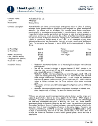 Page 132
January 24, 2011
Industry Report
Company Name: Perfect World Co. Ltd.
Ticker: PWRD-US
Headquarter: Beijing, China
Company Description: Perfect World is an online game developer and operator based in China. It primarily
develops online games based on proprietary game engines and game development
platforms. We believe that its technology and creative game design capabilities,
combined with its knowledge and experiences in the online game market, enable it to
frequently introduce popular games that are designed to cater to changing customer
preferences and market trends promptly. Its portfolio of self-developed online games
includes massively multiplayer online role playing games (MMORPG): Perfect World,
Legend of Martial Arts, Perfect World II, Zhu Xian, Chi Bi, Pocketpet Journey West,
Battle of the Immortals and Fantasy Zhu Xian and an online casual game: Hot Dance
Party. The company was founded in March 2004, and is headquartered in Beijing,
China.
52-Week High: $48.19 Rating: Hold
52-Week Low:
$20.75
Share Price (as of
11/16/10): $25.95
Market Cap (Million): $1,250 Price Target: $30.00
Cash On Hand (Million) $199
Enterprise Value (Million): $1,051
PE (on 2011E EPS) 8.4
Investment Thesis: • We believe that Perfect World is one of the strongest developers in the Chinese
gaming space.
• We like the company’s strategy to expand beyond 3D MMO games to the
lower-tier cities market with 2D and 2.5D games such as Immortals franchise
and a couple 2D games in the pipeline.
• We believe that the international opportunity is not fully appreciated – U.S. and
Japan are already generating revenue at an ~$4 million/month rate; we think
there is larger potential with Torchlight in the U.S. and Europe. We believe that
international revenue could contribute ~30% of revenue in 2011, which could be
valued at higher multiples than the China business, given lower regulatory
risks.
• We are also optimistic around the strong pipeline of games such as XAJH and
Torchlight.
• However, the company’s performance may remain challenged in the near term,
given the disruption in Fantasy Zhu Xian and Battle of Immortals.
Valuation: While we are optimistic about the company's international strategy and the longer-term
prospect, given what we believe is a strong pipeline for 2011/2012—XAJH, Empire of
Immortals, Torchlight, Meteor Online, and a couple unnamed MMOs—we acknowledge
the near-term challenges—disruption in Fantasy Zhu Xian and, more recently,
weakness in Battle of Immortals. Moreover, we don't expect the newly launched games
(Foresaken World and Dragon Excalibur) to have a meaningful revenue effect in 4Q,
given our view of lower monetization of games in the early stages. Therefore, we
maintain our Hold rating on PWRD shares with a price target of $30 based on a P/E
multiple of approximately 9.3x our 2011E EPS (net of cash), in line with a 8.9x PE
multiple for shares of companies in the Chinese gaming group, which we think is
appropriate.
 