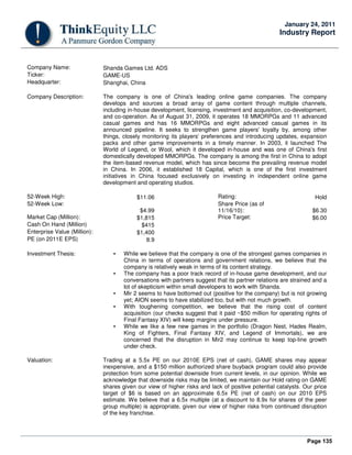 Page 135
January 24, 2011
Industry Report
Company Name: Shanda Games Ltd. ADS
Ticker: GAME-US
Headquarter: Shanghai, China
Company Description: The company is one of China's leading online game companies. The company
develops and sources a broad array of game content through multiple channels,
including in-house development, licensing, investment and acquisition, co-development,
and co-operation. As of August 31, 2009, it operates 18 MMORPGs and 11 advanced
casual games and has 16 MMORPGs and eight advanced casual games in its
announced pipeline. It seeks to strengthen game players' loyalty by, among other
things, closely monitoring its players' preferences and introducing updates, expansion
packs and other game improvements in a timely manner. In 2003, it launched The
World of Legend, or Wool, which it developed in-house and was one of China's first
domestically developed MMORPGs. The company is among the first in China to adopt
the item-based revenue model, which has since become the prevailing revenue model
in China. In 2006, it established 18 Capital, which is one of the first investment
initiatives in China focused exclusively on investing in independent online game
development and operating studios.
52-Week High: $11.06 Rating: Hold
52-Week Low:
$4.99
Share Price (as of
11/16/10): $6.30
Market Cap (Million): $1,815 Price Target: $6.00
Cash On Hand (Million) $415
Enterprise Value (Million): $1,400
PE (on 2011E EPS) 8.9
Investment Thesis: • While we believe that the company is one of the strongest games companies in
China in terms of operations and government relations, we believe that the
company is relatively weak in terms of its content strategy.
• The company has a poor track record of in-house game development, and our
conversations with partners suggest that its partner relations are strained and a
lot of skepticism within small developers to work with Shanda.
• Mir 2 seems to have bottomed out (positive for the company) but is not growing
yet; AION seems to have stabilized too, but with not much growth.
• With toughening competition, we believe that the rising cost of content
acquisition (our checks suggest that it paid ~$50 million for operating rights of
Final Fantasy XIV) will keep margins under pressure.
• While we like a few new games in the portfolio (Dragon Nest, Hades Realm,
King of Fighters, Final Fantasy XIV, and Legend of Immortals), we are
concerned that the disruption in Mir2 may continue to keep top-line growth
under check.
Valuation: Trading at a 5.5x PE on our 2010E EPS (net of cash), GAME shares may appear
inexpensive, and a $150 million authorized share buyback program could also provide
protection from some potential downside from current levels, in our opinion. While we
acknowledge that downside risks may be limited, we maintain our Hold rating on GAME
shares given our view of higher risks and lack of positive potential catalysts. Our price
target of $6 is based on an approximate 6.5x PE (net of cash) on our 2010 EPS
estimate. We believe that a 6.5x multiple (at a discount to 8.9x for shares of the peer
group multiple) is appropriate, given our view of higher risks from continued disruption
of the key franchise.
 