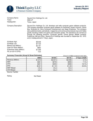 Page 139
January 24, 2011
Industry Report
Company Name: Square Enix Holdings Co. Ltd.
Ticker: 9684-JP
Headquarter: Tokyo, Japan
Company Description: Square-Enix Holdings Co. Ltd. develops and sells computer game software products.
The company develops computer game software for Nintendo's Super Famicon, Game
Boy, Nintendo 64, Sony Computer Entertainment and Sega Enterprise. The company
also publishes books, periodicals, magazines and comics and produces toys and hobby
goods including mobile mini-game and character goods. The operations are carried out
through the following divisions: Computer games; Online games; Mobile contents;
Publishing; AM and Other. Square-Enix Holdings was founded on September 22, 1975,
and is headquartered in Tokyo, Japan.
52-Week High: $23.68
52-Week Low: $17.30
Market Cap (Million): $2,191
Cash On Hand (Million) $852
Enterprise Value (Million): $1,339
PE (on 2011E EPS) 13.0
Summary Financials (Actual & Street Estimates) (Amount in $ Million except per-share data)
2009 2010E 2011E 3 Years CAGR
Revenue (Million) $1,915 $2,041 $2,038 3.1%
EBIT $261 $279 $299 7.1%
CFO $221 $335 $308 18.1%
EPS $0.81 $1.15 $1.46 34.3%
EBIT Margin 14% 14% 15%
CFO Margin 12% 16% 15%
Source: FactSet
Rating: Not Rated
 