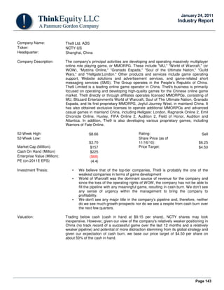 Page 143
January 24, 2011
Industry Report
Company Name: The9 Ltd. ADS
Ticker: NCTY-US
Headquarter: Shanghai, China
Company Description: The company’s principal activities are developing and operating massively multiplayer
online role playing game, or MMORPG. These include "MU," "World of Warcraft," (or
WOW), "Mystina Online," "Granado Espada," "Soul of the Ultimate Nation," "Guild
Wars," and "Hellgate:London." Other products and services include game operating
support, Website solutions and advertisement services, and game-related short
messaging services (SMS). The Group operates in the People’s Republic of China.
The9 Limited is a leading online game operator in China. The9's business is primarily
focused on operating and developing high-quality games for the Chinese online game
market. The9 directly or through affiliates operates licensed MMORPGs, consisting of
MU, Blizzard Entertainment's World of Warcraft, Soul of The Ultimate Nation, Granado
Espada, and its first proprietary MMORPG, Joyful Journey West, in mainland China. It
has also obtained exclusive licenses to operate additional MMORPGs and advanced
casual games in mainland China, including Hellgate: London, Ragnarok Online 2, Emil
Chronicle Online, Huxley, FIFA Online 2, Audition 2, Field of Honor, Audition and
Atlantica. In addition, The9 is also developing various proprietary games, including
Warriors of Fate Online.
52-Week High: $8.66 Rating: Sell
52-Week Low:
$3.70
Share Price (as of
11/16/10): $6.25
Market Cap (Million): $157 Price Target: $4.50
Cash On Hand (Million) $225
Enterprise Value (Million): ($68)
PE (on 2011E EPS) (4.4)
Investment Thesis: • We believe that of the top-tier companies, The9 is probably the one of the
weakest companies in terms of game development
• World of Warcraft was the dominant source of revenue for the company and
since the loss of the operating rights of WOW, the company has not be able to
fill the pipeline with any meaningful game, resulting in cash burn. We don’t see
any sense of urgency within the management to bring the company to
profitability.
• We don’t see any major title in the company’s pipeline and, therefore, neither
do we see much growth prospects nor do we see a respite from cash burn over
the next few quarters.
Valuation: Trading below cash (cash in hand at $9.15 per share), NCTY shares may look
inexpensive. However, given our view of the company's relatively weaker positioning in
China (no track record of a successful game over the last 12 months and a relatively
weaker pipeline) and potential of more distraction stemming from its global strategy and
given our expectation of cash burn, we base our price target of $4.50 per share on
about 50% of the cash in hand.
 