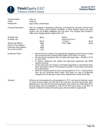 Page 145
January 24, 2011
Industry Report
Company Name: THQ, Inc.
Ticker: THQI-US
Headquarter: Agoura Hills, United States
Company Description: THQ, Inc. engages in developing, publishing, and distributing interactive entertainment
software for various game systems worldwide. It offers wireless games and other
content, such as wireless wallpapers and ring tones. The company was founded in
1989, and is headquartered in Agoura Hills, CA.
52-Week High: $8.29 Rating: Hold
52-Week Low:
$3.33
Share Price (as of
11/16/10): $4.20
Market Cap (Million): $284 Price Target: $4.00
Cash On Hand (Million) $22
Enterprise Value (Million): $263
PE (on 2011E EPS) 20.6
Investment Thesis: • We like that the company has aggressively realigned cost structure by cutting
24% of the work force, closing seven studios: $170 million Y/Y saving
• We also like the company’s focus on fewer (and larger titles) – 20 titles in FY10
vs. 30 in FY09
• In addition, settlement with JAKKS and eight-years agreement with WWE
reduces overhang
• On the other hand, the company is still highly dependent on casual/family titles,
which we believe may be more exposed to growth in free-to-play online/social
and mobile games
• While the company seems to have a strong pipeline for CY11, including Saints
Row, we are concerned about higher risks given our view of toughening
competition for the top spot in genre and marginalization of second-tier titles
Valuation: While we are encouraged with a strong pipeline for CY11 and several initiatives to grow
an online revenue stream, we think that in the near term, the risks may be high, given
dependence on the new IPs and brand extensions. We maintain our Hold rating with a
$4 price target, which is predicated at 10.5x CY11E EPS (net of cash), in line with 11x
valuation multiple for shares of the peer group, which we believe is appropriate.
 