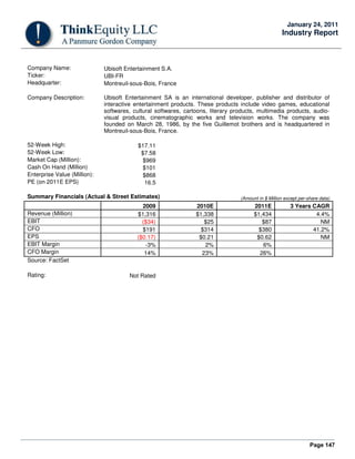 Page 147
January 24, 2011
Industry Report
Company Name: Ubisoft Entertainment S.A.
Ticker: UBI-FR
Headquarter: Montreuil-sous-Bois, France
Company Description: Ubisoft Entertainment SA is an international developer, publisher and distributor of
interactive entertainment products. These products include video games, educational
softwares, cultural softwares, cartoons, literary products, multimedia products, audio-
visual products, cinematographic works and television works. The company was
founded on March 28, 1986, by the five Guillemot brothers and is headquartered in
Montreuil-sous-Bois, France.
52-Week High: $17.11
52-Week Low: $7.58
Market Cap (Million): $969
Cash On Hand (Million) $101
Enterprise Value (Million): $868
PE (on 2011E EPS) 16.5
Summary Financials (Actual & Street Estimates) (Amount in $ Million except per-share data)
2009 2010E 2011E 3 Years CAGR
Revenue (Million) $1,316 $1,338 $1,434 4.4%
EBIT ($34) $25 $87 NM
CFO $191 $314 $380 41.2%
EPS ($0.17) $0.21 $0.62 NM
EBIT Margin -3% 2% 6%
CFO Margin 14% 23% 26%
Source: FactSet
Rating: Not Rated
 