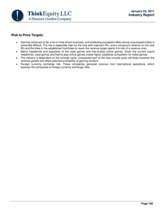 Page 148
January 24, 2011
Industry Report
Risk to Price Targets
• Gaming continues to be a hit-or-miss-driven business, and predicting successful titles versus unsuccessful titles is
extremely difficult. The risk is especially high for the new and unproven IPs, and a company's reliance on the new
IPs and the titles in the established franchises to reach the revenue target opens it to risk of a revenue miss.
• Macro headwinds and popularity of the used games and free-to-play online games. Given the current macro
headwinds, used games and free-to-play online games create higher substitute competition for video games.
• The industry is dependent on the console cycle; unexpected start of the new console cycle will likely constrain the
revenue growth and affect potential profitability of gaming vendors.
• Foreign currency exchange risk. These companies generate revenue from international operations, which
exposes the companies to foreign currency exchange risks.
 