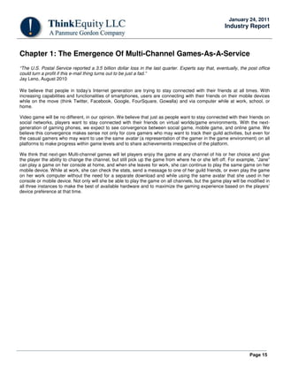 Page 15
January 24, 2011
Industry Report
Chapter 1: The Emergence Of Multi-Channel Games-As-A-Service
“The U.S. Postal Service reported a 3.5 billion dollar loss in the last quarter. Experts say that, eventually, the post office
could turn a profit if this e-mail thing turns out to be just a fad.”
Jay Leno, August 2010
We believe that people in today’s Internet generation are trying to stay connected with their friends at all times. With
increasing capabilities and functionalities of smartphones, users are connecting with their friends on their mobile devices
while on the move (think Twitter, Facebook, Google, FourSquare, Gowalla) and via computer while at work, school, or
home.
Video game will be no different, in our opinion. We believe that just as people want to stay connected with their friends on
social networks, players want to stay connected with their friends on virtual worlds/game environments. With the next-
generation of gaming phones, we expect to see convergence between social game, mobile game, and online game. We
believe this convergence makes sense not only for core gamers who may want to track their guild activities, but even for
the casual gamers who may want to use the same avatar (a representation of the gamer in the game environment) on all
platforms to make progress within game levels and to share achievements irrespective of the platform.
We think that next-gen Multi-channel games will let players enjoy the game at any channel of his or her choice and give
the player the ability to change the channel, but still pick up the game from where he or she left off. For example, “Jane”
can play a game on her console at home, and when she leaves for work, she can continue to play the same game on her
mobile device. While at work, she can check the stats, send a message to one of her guild friends, or even play the game
on her work computer without the need for a separate download and while using the same avatar that she used in her
console or mobile device. Not only will she be able to play the game on all channels, but the game play will be modified in
all three instances to make the best of available hardware and to maximize the gaming experience based on the players’
device preference at that time.
 