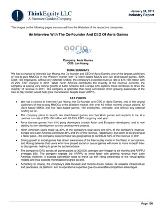 Page 150
January 24, 2011
Industry Report
The images on the following pages are sourced from the Websites of the respective companies.
An Interview With The Co-Founder And CEO Of Aeria Games
Company: Aeria Games
CEO: Lan Hoang
THINK SUMMARY
We had a chance to interview Lan Hoang, the Co-founder and CEO of Aeria Games, one of the largest publishers
of free-to-play MMOGs in the Western market with 12 client based MMOs and five Web-based games, 300K
DAU, 190 employees, without any external funding; the company's expected revenue rate is $75-100 million with
20-25% EBIT margins in 2011. While North America contributes the majority of the revenue currently, the
company is seeing very strong growth in Latin America and Europe and expects these territories to drive the
majority of revenue in 2011. The company is optimistic that rising conversion (from growing awareness of the
free-to-play model) would help grow monetization despite lower ARPPU.
KEY POINTS
• We had a chance to interview Lan Hoang, the Co-founder and CEO of Aeria Games, one of the largest
publishers of free-to-play MMOGs in the Western market, with over 15 million monthly unique visitors, 12
client based MMOs and five Web-based games, 190 employees, profitable, and without any external
funding so far.
• The company plans to launch two client-based games and five Web games and expects to be at a
revenue run-rate of $75-100 million with 20-25% EBIT margin by next year.
• Aeria licenses games from third party developers (mostly Asian and European developers) and is now
starting its own development and co-development projects.
• North American users make up 30% of the company's total users and 60% of the company's revenue.
Europe and Latin America contribute 35% and 5% of the revenue, respectively, but seem to be growing at
a faster pace—the company expects these two geographies to contribute 55% of the revenue in 2011.
• Strong growth in social games has driven awareness of the free-to-play model in the West, in our opinion,
and Hoang believes that users who have played social or casual games will move to more in-depth free-
to-play games, helping to grow the audience base.
• The company's DAU across all games peaks at 300,000, average user lifespan is six months and ARPPU
averages $90. The company expects the ARPPU to trend lower with growing revenue from Latin
America; however, it expects conversion rates to move up with rising awareness of the virtual-goods
models and thus expects monetization to grow as well.
• According to Hoang, the company's data-focused and metrics-driven culture, its scalable infrastructure
and processes, its platform, and its operational expertise give it sustainable competitive advantages.
 