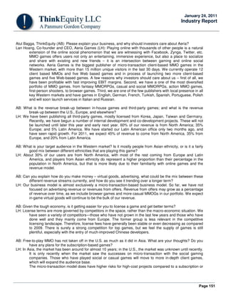 Page 151
January 24, 2011
Industry Report
Atul Bagga, ThinkEquity (AB): Please explain your business, and why should investors care about Aeria?
Lan Hoang, Co-founder and CEO, Aeria Games (LH): Playing online with thousands of other people is a natural
extension of the online social phenomenon that we are witnessing with Facebook, Zynga, Twitter, etc.
MMO games offers users not only an entertaining, immersive experience, but also a place to socialize
and share with existing and new friends – it is an intersection between gaming and online social
networks. Aeria Games is the biggest publisher of micro-transaction client-based MMO games in the
Western market, with more than 15 million unique visitors in the last 30 days. We currently operate 12
client based MMOs and five Web based games and in process of launching two more client-based
games and five Web-based games. A few reasons why investors should care about us – first of all, we
have been profitable with fast improving EBIT margins. Second, we have a one of the most diversified
portfolio of MMO games, from fantasy MMORPGs, casual and social MMORPGs, action MMO games,
first-person shooters, to browser games. Third, we are one of the few publishers with local presence in all
key Western markets and have games in English, German, French, Turkish, Spanish, Portuguese, Polish
and will soon launch services in Italian and Russian.
AB: What is the revenue break-up between in-house games and third-party games; and what is the revenue
break-up between the U.S., Europe, and elsewhere?
LH: We have been publishing all third-party games, mostly licensed from Korea, Japan, Taiwan and Germany.
Recently, we have begun a number of internal development and co-development projects. These will not
be launched until later this year and early next year. 60% of our revenue is from North America; 35%
Europe; and 5% Latin America. We have started our Latin American office only two months ago, and
have seen rapid growth. For 2011, we expect 45% of revenue to come from North America, 35% from
Europe, and 20% from Latin America.
AB: What is your target audience in the Western market? Is it mostly people from Asian ethnicity, or is it a fairly
good mix between different ethnicities that are playing this game?
LH: About 30% of our users are from North America, with most of the rest coming from Europe and Latin
America, and players from Asian ethnicity do represent a higher proportion than their percentage in the
population in North America, but that is more likely due to their familiarity with online games and the
revenue model.
AB: Can you explain how do you make money – virtual goods, advertising, what could be the mix between these
different revenue streams currently, and how do you see it trending over a longer term?
LH: Our business model is almost exclusively a micro-transaction-based business model. So far, we have not
focused on advertising revenue or revenues from offers. Revenue from offers may grow as a percentage
of revenue over time, as we include browser games and more casual MMOGs in our portfolio. We expect
in-game virtual goods will continue to be the bulk of our revenue.
AB: Given the tough economy, is it getting easier for you to license a game and get better terms?
LH: License terms are more governed by competitors in the space, rather than the macro-economic situation. We
have seen a variety of competitors—those who have not grown in the last few years and those who have
done well and they mainly come from Europe. The former group is less relevant in the competitive
licensing landscape. Therefore, license fees have generally been stable or even decreasing as compared
to 2009. There is surely a strong competition for top games, but we feel the supply of games is still
plentiful, especially with the entry of much-improved Chinese developers.
AB: Free-to-play MMO has not taken off in the U.S. as much as it did in Asia. What are your thoughts? Do you
have any plans for the subscription-based games?
LH: In Asia, the market has been around for almost 10 years; in the U.S., the market was unknown until recently.
It is only recently when the market saw the successes on micro-transaction with the social gaming
companies. Those who have played social or casual games will move to more in-depth client games,
which will expand the audience base.
The micro-transaction model does have higher risks for high-cost projects compared to a subscription or
 