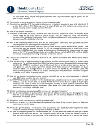 Page 152
January 24, 2011
Industry Report
box sale model. Many players may opt to experiment with a hybrid model for triple-A games. We are
open to such a scenario.
AB: Can you give us some sense about the size of the addressable market?
LH: According to a report by DFC, the market for client games in English is expected to grow to $2 billion by 2015
up from $466 million in 2010. We are present not only in English but other fast-growing markets such as
Europe, including Eastern Europe, and Latin America.
AB: How do you acquire customers?
LH: It depends on territories, but mostly it is online. More than 50% of our users come virally. For territories where
Internet cafes are the main source of Internet access, such as Turkey and many Latin American
countries, offline distribution is a big part. As the client becomes bigger with better quality games, we will
also use more offline distribution channels.
AB: How is the cost of acquisition trending over the last couple years? Specifically, have you seen acquisition
cost rising because of a strong growth in Facebook games?
LH: The acquisition cost has increased over time. Although there is some overlap with Facebook games, I think
the channels used are generally different. For us, the increased acquisition cost is largely due to more
competition in MMOGs, both from browser and client games. We calculate the maximum cost per player
based on the LTV of users of that particular game and the desired marketing ROI. With real-time data for
our metrics, we can adjust marketing campaigns to maximize returns.
AB: Can you also share some of the metrics - ACU, PCU, DAU, attrition, conversion rates, ARPU, typical lifespan
of users?
LH: PCU for our games is approximately to 90,000, but that is not the most accurate metrics to analyze game
performance. For us, Daily Active User (DAU) is a better measurement. Our peak DAU is approximately
300,000. Our ARPPU is consistently around $90, though there is a wide variation between games. For
each game, we use the revenue per DAU metrics, which better shows our monetization and buyer
conversion ability. The average lifespan of a user is around six months; but the hardcore users, who
make up the majority of our revenue, can stay for over two years. Our players also move from one game
to the next on our portal, increasing lifespan.
AB: How do you expect monetization trending overtime, especially as you are growing presence in relatively
lower GDP/capita countries like Latin America?
LH: Our ARPPU has remained consistent over the last three years, despite expansion to newer and lower-GDP
territories. Over the longer term, we expect ARPPU to trend lower, but we expect a much higher
conversion rate, similar to trends in Asia for online game, resulting in overall growth in total revenue. This
is the normal consequence of going mainstream. There will be more users, with better access to payment
options and a much larger total buyer base.
AB: What is your Facebook games strategy? Do you have any games on Facebook?
LH: We are developing Facebook games, but they generally will address more our current demographics, rather
than the casual demographics of most social games. We will leverage Facebook features to virally
disseminate our browser games.
AB: What about mobile – are you doing anything on mobile front?
LH: Mobile may be a part of a comprehensive online strategy in the future. At the moment, we are not dedicating
much resource into this space.
AB: What is the growth strategy – more games, more geographies, more distribution channels/platforms; better
conversion between playing to paying users or clocking up ARPU?
LH: We have much room to grow in our current territories: the US is still a nascent market; we have yet to launch
games in all EU territories; and our Latin operations started only a few months ago. We will continue to
grow our current games, to introduce new, higher quality games and new genres of games, and expand
 