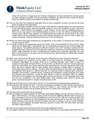 Page 153
January 24, 2011
Industry Report
further into countries in Europe and Latin America. Strategically, we have expanded into browser games
to further enhance our portfolio. From a monetization standpoint, we will focus more on buyer conversion
rather than ARPPU, for the current ARPPU is already extremely high.
AB: Can you talk about the competitive landscape? Who are your competitors currently, and who do you have
poses competitive threat potentially?
LH: I believe our strongest competitors come from Europe, with expertise in browser games, but so far less focus
on the client gaming space. Generally speaking, except for one to two companies at most, most of the
publishers in North America are struggling. In Latin America, we see only two established players in
Brazil and no major player in the Spanish-speaking countries. In any new market, competitive threats
change quickly. All the major players in the traditional gaming market are now focusing on the online
market. Add to that the possibility that the social gaming companies will move to more in-depth and
content-rich games. These are threats that may occur in the next few years.
AB: What is the reason that larger companies are not aggressive in this market—is it because this market is just
not big enough for them?
LH: The larger companies are aggressively eyeing this market. They see the potential but entry into the space
takes time and preparations. Operationally, this is a challenging business that can frustrate bigger and
slower players. The publishing business is difficult to execute—it is a 24/7 marketing, customer service,
and gaming service, requires much more know-how, expertise, infrastructure and data analysis than most
expect. Large companies will have a challenging time building such a business organically. We have
been in the business for four years, and we are still learning, demonstrating the operationally complex
nature of the business.
AB: What is your secret source? What part of your business is difficult for any other company to replicate?
LH: First and foremost, our operations and the ability to be ROI-focused on all projects are our biggest
competitive advantages. An example would be our marketing expertise, which relies on daily LTV
analysis for each game and each territory, and from there, we derive the maximum cost per player per
game. For monetization, we monitor spending habits and duration to maximize revenue per daily active
users. We have a specific team for data analysis, which provides a weekly report on progress for
monetization and customer retention. The team takes the best practices of each office and implements
them globally. Each game is a different business unit, requiring a team to address game production,
developer communication, customer service, marketing and monetization. Unless processes are in place
and improved with experience, it would be quite difficult to scale the operations. With our scalable
infrastructure and processes, we have been able to launch more games, in more languages and in less
time than any competitors in the client MMOG space. Most companies take months to launch one
game—we launch one game in at least one territory every month.
AB: What are the things on your road map for the next 12-18 months that we should be paying attention to?
LH: We have three key initiatives for 2011: (1) continue expanding our presence in North America and Europe by
launching new games, (2) invest and expand our footprint in Latin America and (3) enter new but
complementary markets, such as browser games and, on a lesser note, social games.
AB: How big is Aeria and how fast are you growing?
LH: We are already the largest publisher of free-to-play client-based MMOGs and will continue to build on our
lead in North America; in Europe, our goal is to be the top three MMOGs publishers within next year; in
Latin, we expect to be one of the top publishers by the end of 2011. We are currently at about 190
employees and expected to be 220 employees by the year-end and 350 by next year. We have seen
record revenues in the last few months and expect the trend to continue, in all our current territories.
Based on current trajectory, we project reaching a revenue run rate of $75-100 million within next year,
with EBIT margin of 20-25%.
AB: Over the next couple years, what do you think are the big challenges for Aeria?
LH: Our biggest challenge is hiring and training good people. There are not many people well-versed with the
 