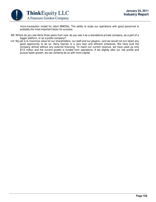 Page 154
January 24, 2011
Industry Report
micro-transaction model for client MMOGs. The ability to scale our operations with good personnel is
probably the most important factor for success.
AB: Where do you see Aeria three years from now; do you see it as a standalone private company, as a part of a
bigger platform, or as a public company?
LH: My job is to maximize value for our shareholders, our staff and our players—and we would not turn down any
good opportunity to do so. Aeria Games is a very lean and efficient enterprise. We have built the
company almost without any external financing. To reach our current revenue, we have used up only
$7.5 million and the current growth is funded from operations. If we slightly alter our risk profile and
pursue faster growth, we can certainly do so with more capital.
 