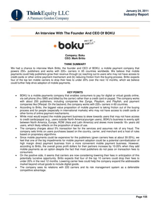 Page 155
January 24, 2011
Industry Report
An Interview With The Founder And CEO Of BOKU
Company: Boku
CEO: Mark Britto
THINK SUMMARY
We had a chance to interview Mark Britto, the founder and CEO of BOKU, a mobile payment company that
powers 250+ publishers and works with 220+ carriers in 65 countries worldwide. We believe that mobile
payments could help publishers grow their revenue through (a) reaching out to users who may not have access to
credit-cards or other online payment mechanism and (b) reducing friction from the buying process. Britto expects
four of the top ten mobile carriers to drop their fees to under 20% over the next 12 months, which we believe
could further help drive adoption of mobile payments.
KEY POINTS
• BOKU is a mobile payments company that enables consumers to pay for digital or virtual goods online,
via cell phone (thru SMS and billed by the carrier) rather than a credit card or paypal. The company works
with about 250 publishers, including companies like Zynga, Playdom, and Playfish, and payment
companies like Offerpal. On the backend, the company works with 220+ carriers in 60 countries.
• According to Britto, the biggest value proposition of mobile payment is taking friction out of the buying
process and for people (especially in international markets) who may not have access to credit cards or
other forms of online payment mechanisms.
• While most would expect the mobile payment business to skew towards users that may not have access
to credit cards/paypal (e.g., users outside North America/younger users), BOKU’s business is evenly split
between North America, Europe, ROW (Asia and Latin America) and skews more towards 18+ years old
users, which likely reflects on the proposition of ease of use.
• The company charges about 5% transaction fee for the services and assumes risk of any fraud. The
company sets limits on users purchases based on the country, carrier, and merchant and a host of rules
based on proprietary algorithms.
• Since mobile payments could be expensive for the publishers (given carriers fees at about 30-35%), we
feel that one of the big impediments for mobile payment adoption could be a potential cannibalization of
high margin direct payment business from a more convenient mobile payment business. However,
according to Britto, the overall gross profit dollars for their partners increase by 10-20% when they add
mobile payments as an option despite the fact that most publishers do not pass on transaction fees to
consumers.
• On the positive side, it seems that carriers are now considering lowering their fees in anticipation of this
potentially lucrative opportunity. Britto expects that four of the top 10 carriers could drop their fees to
under 20% in the next 12 months. Lowering carrier fees could help the company expand the addressable
market beyond virtual goods to include digital goods.
• The company sees its relations with 220 carriers and its risk management system as a defensible
competitive advantage.
 
