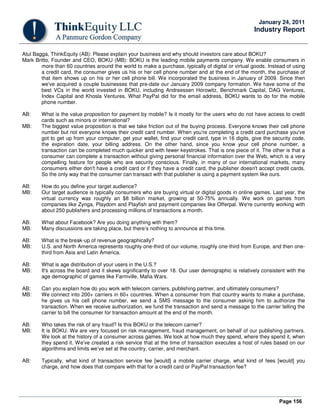 Page 156
January 24, 2011
Industry Report
Atul Bagga, ThinkEquity (AB): Please explain your business and why should investors care about BOKU?
Mark Britto, Founder and CEO, BOKU (MB): BOKU is the leading mobile payments company. We enable consumers in
more than 60 countries around the world to make a purchase, typically of digital or virtual goods. Instead of using
a credit card, the consumer gives us his or her cell phone number and at the end of the month, the purchase of
that item shows up on his or her cell phone bill. We incorporated the business in January of 2009. Since then
we've acquired a couple businesses that pre-date our January 2009 company formation. We have some of the
best VCs in the world invested in BOKU, including Andreessen Horowitz, Benchmark Capital, DAG Ventures,
Index Capital and Khosla Ventures. What PayPal did for the email address, BOKU wants to do for the mobile
phone number.
AB: What is the value proposition for payment by mobile? Is it mostly for the users who do not have access to credit
cards such as minors or international?
MB: The biggest value proposition is that we take friction out of the buying process. Everyone knows their cell phone
number but not everyone knows their credit card number. When you're completing a credit card purchase you've
got to get up from your computer, get your wallet, find your credit card, type in 16 digits, give the security code,
the expiration date, your billing address. On the other hand, since you know your cell phone number, a
transaction can be completed much quicker and with fewer keystrokes. That is one piece of it. The other is that a
consumer can complete a transaction without giving personal financial information over the Web, which is a very
compelling feature for people who are security conscious. Finally, in many of our international markets, many
consumers either don't have a credit card or if they have a credit card, the publisher doesn't accept credit cards.
So the only way that the consumer can transact with that publisher is using a payment system like ours.
AB: How do you define your target audience?
MB: Our target audience is typically consumers who are buying virtual or digital goods in online games. Last year, the
virtual currency was roughly an $8 billion market, growing at 50-75% annually. We work on games from
companies like Zynga, Playdom and Playfish and payment companies like Offerpal. We're currently working with
about 250 publishers and processing millions of transactions a month.
AB: What about Facebook? Are you doing anything with them?
MB: Many discussions are taking place, but there’s nothing to announce at this time.
AB: What is the break-up of revenue geographically?
MB: U.S. and North America represents roughly one-third of our volume, roughly one-third from Europe, and then one-
third from Asia and Latin America.
AB: What is age distribution of your users in the U.S.?
MB: It's across the board and it skews significantly to over 18. Our user demographic is relatively consistent with the
age demographic of games like Farmville, Mafia Wars.
AB: Can you explain how do you work with telecom carriers, publishing partner, and ultimately consumers?
MB: We connect into 200+ carriers in 60+ countries. When a consumer from that country wants to make a purchase,
he gives us his cell phone number, we send a SMS message to the consumer asking him to authorize the
transaction. When we receive authorization, we fund the transaction and send a message to the carrier telling the
carrier to bill the consumer for transaction amount at the end of the month.
AB: Who takes the risk of any fraud? Is this BOKU or the telecom carrier?
MB: It is BOKU. We are very focused on risk management, fraud management, on behalf of our publishing partners.
We look at the history of a consumer across games. We look at how much they spend, where they spend it, when
they spend it. We’ve created a risk service that at the time of transaction executes a host of rules based on our
algorithms and limits we’ve set at the country, carrier, and merchant.
AB: Typically, what kind of transaction service fee [would] a mobile carrier charge, what kind of fees [would] you
charge, and how does that compare with that for a credit card or PayPal transaction fee?
 