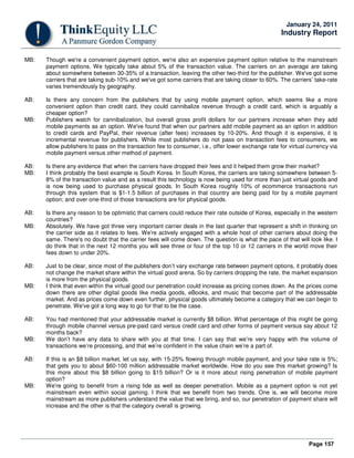 Page 157
January 24, 2011
Industry Report
MB: Though we're a convenient payment option, we're also an expensive payment option relative to the mainstream
payment options. We typically take about 5% of the transaction value. The carriers on an average are taking
about somewhere between 30-35% of a transaction, leaving the other two-third for the publisher. We've got some
carriers that are taking sub-10% and we've got some carriers that are taking closer to 60%. The carriers’ take-rate
varies tremendously by geography.
AB: Is there any concern from the publishers that by using mobile payment option, which seems like a more
convenient option than credit card, they could cannibalize revenue through a credit card, which is arguably a
cheaper option?
MB: Publishers watch for cannibalization, but overall gross profit dollars for our partners increase when they add
mobile payments as an option. We've found that when our partners add mobile payment as an option in addition
to credit cards and PayPal, their revenue (after fees) increases by 10-20%. And though it is expensive, it is
incremental revenue for publishers. While most publishers do not pass on transaction fees to consumers, we
allow publishers to pass on the transaction fee to consumer, i.e., offer lower exchange rate for virtual currency via
mobile payment versus other method of payment.
AB: Is there any evidence that when the carriers have dropped their fees and it helped them grow their market?
MB: I think probably the best example is South Korea. In South Korea, the carriers are taking somewhere between 5-
8% of the transaction value and as a result this technology is now being used for more than just virtual goods and
is now being used to purchase physical goods. In South Korea roughly 10% of ecommerce transactions run
through this system that is $1-1.5 billion of purchases in that country are being paid for by a mobile payment
option; and over one-third of those transactions are for physical goods.
AB: Is there any reason to be optimistic that carriers could reduce their rate outside of Korea, especially in the western
countries?
MB: Absolutely. We have got three very important carrier deals in the last quarter that represent a shift in thinking on
the carrier side as it relates to fees. We're actively engaged with a whole host of other carriers about doing the
same. There's no doubt that the carrier fees will come down. The question is what the pace of that will look like. I
do think that in the next 12 months you will see three or four of the top 10 or 12 carriers in the world move their
fees down to under 20%.
AB: Just to be clear, since most of the publishers don’t vary exchange rate between payment options, it probably does
not change the market share within the virtual good arena. So by carriers dropping the rate, the market expansion
is more from the physical goods.
MB: I think that even within the virtual good our penetration could increase as pricing comes down. As the prices come
down there are other digital goods like media goods, eBooks, and music that become part of the addressable
market. And as prices come down even further, physical goods ultimately become a category that we can begin to
penetrate. We've got a long way to go for that to be the case.
AB: You had mentioned that your addressable market is currently $8 billion. What percentage of this might be going
through mobile channel versus pre-paid card versus credit card and other forms of payment versus say about 12
months back?
MB: We don’t have any data to share with you at that time. I can say that we’re very happy with the volume of
transactions we’re processing, and that we’re confident in the value chain we’re a part of.
AB: If this is an $8 billion market, let us say, with 15-25% flowing through mobile payment, and your take rate is 5%;
that gets you to about $60-100 million addressable market worldwide. How do you see this market growing? Is
this more about this $8 billion going to $15 billion? Or is it more about rising penetration of mobile payment
option?
MB: We're going to benefit from a rising tide as well as deeper penetration. Mobile as a payment option is not yet
mainstream even within social gaming. I think that we benefit from two trends. One is, we will become more
mainstream as more publishers understand the value that we bring, and so, our penetration of payment share will
increase and the other is that the category overall is growing.
 