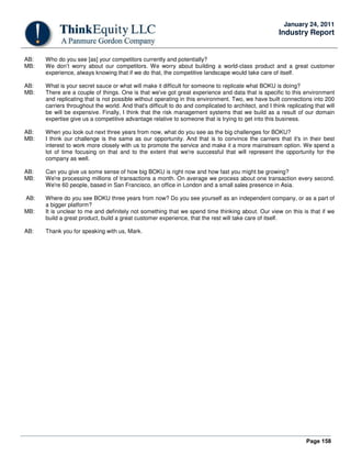 Page 158
January 24, 2011
Industry Report
AB: Who do you see [as] your competitors currently and potentially?
MB: We don’t worry about our competitors. We worry about building a world-class product and a great customer
experience, always knowing that if we do that, the competitive landscape would take care of itself.
AB: What is your secret sauce or what will make it difficult for someone to replicate what BOKU is doing?
MB: There are a couple of things. One is that we've got great experience and data that is specific to this environment
and replicating that is not possible without operating in this environment. Two, we have built connections into 200
carriers throughout the world. And that's difficult to do and complicated to architect, and I think replicating that will
be will be expensive. Finally, I think that the risk management systems that we build as a result of our domain
expertise give us a competitive advantage relative to someone that is trying to get into this business.
AB: When you look out next three years from now, what do you see as the big challenges for BOKU?
MB: I think our challenge is the same as our opportunity. And that is to convince the carriers that it's in their best
interest to work more closely with us to promote the service and make it a more mainstream option. We spend a
lot of time focusing on that and to the extent that we're successful that will represent the opportunity for the
company as well.
AB: Can you give us some sense of how big BOKU is right now and how fast you might be growing?
MB: We're processing millions of transactions a month. On average we process about one transaction every second.
We're 60 people, based in San Francisco, an office in London and a small sales presence in Asia.
AB: Where do you see BOKU three years from now? Do you see yourself as an independent company, or as a part of
a bigger platform?
MB: It is unclear to me and definitely not something that we spend time thinking about. Our view on this is that if we
build a great product, build a great customer experience, that the rest will take care of itself.
AB: Thank you for speaking with us, Mark.
 