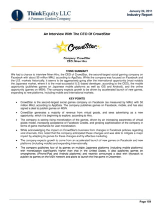 Page 159
January 24, 2011
Industry Report
An Interview With The CEO Of CrowdStar
Company: CrowdStar
CEO: Niren Hiro
THINK SUMMARY
We had a chance to interview Niren Hiro, the CEO of CrowdStar, the second-largest social gaming company on
Facebook with about 50 million MAU, according to AppData. While the company was focused on Facebook and
the U.S. markets historically, it seems to be aggressively going after the international opportunity (most notably
the Japanese market, where it is the most-successful U.S.-based developer, according to the CEO), the mobile
opportunity (publishes games on Japanese mobile platforms as well as iOS and Android), and the online
opportunity (games on MSN). The company expects growth to be driven by accelerated launch of new games,
expanding to new platforms, including mobile and international markets.
KEY POINTS
• CrowdStar is the second-largest social games company on Facebook (as measured by MAU) with 50
million MAU, according to AppData. The company publishes games on Facebook, mobile, and has also
signed a deal to publish games on MSN.
• CrowdStar generates a majority of revenue from virtual goods, and sees advertising as a new
opportunity, which it is beginning to explore, according to Hiro.
• The company is seeing rising monetization of the games, driven by an increasing awareness of virtual
goods model, increasing acceptance of Facebook Credits, and growing sophistication of the company in
terms of game mechanics for user monetization.
• While acknowledging the impact on CrowdStar's business from changes in Facebook policies regarding
viral channels, Hiro noted that the company anticipated these changes and was able to mitigate a major
impact by adapting its games for these changes and by effective marketing.
• The company expects growth to come from an accelerated launch of new games on Facebook and new
platforms (including mobile) and expanding internationally.
• The company publishes four of its games on multiple Japanese platforms (including mobile platforms)
with monetization significantly higher than that in the United States. It also publishes games on
smartphones (iPhone/iPad and Android platforms) and recently announced a deal with Microsoft to
publish its games on the MSN network and plans to launch the first game in December.
 