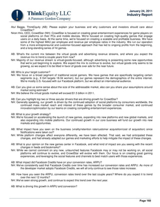 Page 160
January 24, 2011
Industry Report
Atul Bagga, ThinkEquity (AB): Please explain your business and why customers and investors should care about
CrowdStar?
Niren Hiro, CEO, CrowdStar (NH): CrowdStar is focused on creating great entertainment experiences for game players on
social platforms on their PCs and mobile devices. We're focused on creating high-quality games that engage
users on a daily basis. At the same time, we're focused on creating a scalable and profitable business. We have
some of the highest MAU per employee and revenue per employee ratios in the industry. We run our operation
from a more-entrepreneurial and customer-focused approach that has led to ongoing profits from the beginning,
and a long-standing series of hit games.
AB: What's the current mix between the virtual goods and advertising revenue streams, and where you expect the
revenue mix to trend a couple years from now?
NH: Majority of our revenue stream is virtual-goods-focused, although advertising is presenting some new opportunities
that we're just beginning to explore. We expect the mix to continue to evolve, but virtual goods only seems to be
growing, so we expect it to be tilted in favor of goods over ads for the near future.
AB: Who is your target customer?
NH: We focus on a broad segment of traditional social gamers. We have games that are specifically targeting certain
segments (e.g., It Girl targets 18-34 women), but our games represent the demographics of the entire internet.
We're mostly U.S.-focused with our Facebook platform, but we attract an international audience.
AB: Can you give us some sense about the size of the addressable market, also can you share your assumptions around
market sizing estimate?
NH: We believe the virtual goods market will exceed $1.5 billion in 2011.
AB: Can you highlight top two or three secular drivers that are driving growth for CrowdStar?
NH: Generally speaking, our growth is driven by the continued adoption of social platforms by consumers worldwide, the
continued mass market reach and interest of these games by the broader consumer market, and continued
innovation/optimization by our teams on creating compelling entertainment experiences.
AB: What is your growth strategy?
NH: We're focused on accelerating the launch of new games, expanding into new platforms and new global markets, and
also expanding into mobile platforms. Our continued growth in our core business will fund our growth into new
markets and opportunities.
AB: What impact have you seen on the business (virality/retention rate/customer acquisition/cost of acquisition) since
Notifications were taken out?
NH: While platform changes affect everyone differently, we have been affected. That said, we had anticipated these
changes, and had already adapted our games and marketing efforts to help mitigate the impact of these changes.
AB: What is your opinion on the new games center in Facebook, and what kind of impact are you seeing with the recent
changes in feeds and bookmarks?
NH: While we cannot comment on any new, unlaunched features Facebook may or may not be working on, all social
platforms will continue to evolve, and CrowdStar will evolve with them. Our focus is on creating great gaming
experiences, and leveraging the social features and channels to best match users with those experiences.
AB: What impact did Facebook Credits have on your conversion rates, ARPU?
NH: We've consistently said that Facebook Credits over time has increased our conversion rates and ARPU. As more of
the developer market adopts Facebook Credits, we will all only continue to see those rates increase.
AB: How have you seen the ARPU, conversion rates trend over the last couple years? Where do you expect it to trend
over the next 12 months?
NH: We've seen strong growth, and continue to expect this trend over the next year.
AB: What is driving this growth in ARPU and conversion?
 