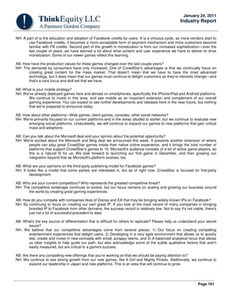 Page 161
January 24, 2011
Industry Report
NH: A part of is the education and adoption of Facebook credits by users. It is a virtuous cycle, as more vendors start to
use Facebook credits, it becomes a more acceptable form of payment mechanism and more customers become
familiar with FB credits. Second part of the growth in monetization is from our increased sophistication—over the
last couple of years, we have learned a lot about what content and user experience we have to deliver to drive
monetization. Some of our newer games reflect this learning.
AB: How have the production values for these games changed over the last couple years?
NH: The demands by consumers have only increased. One of CrowdStar's advantages is that we continually focus on
creating great content for the mass market. That doesn't mean that we have to have the most advanced
technology, but it does mean that our games must continue to delight customers as they're interests change—and
that's a core focus and skill set that we have.
AB: What is your mobile strategy?
NH: We've already deployed games here and abroad on smartphones, specifically the iPhone/iPad and Android platforms.
We continue to invest in this area, and see mobile as an important extension and complement of our overall
gaming experience. You can expect to see further developments and releases here in the near future, but nothing
that we're prepared to announce today.
AB: How about other platforms—Web games, client games, consoles, other social networks?
NH: We're primarily focused on our current platforms and in the areas alluded to earlier, but we continue to evaluate new
emerging social platforms. Undoubtedly, we will continue to expand our games to new platforms that gain critical
mass and adoptions.
AB: Can you talk about the Microsoft deal and your opinion about the potential opportunity?
NH: We're excited about the Microsoft and Bing deal we announced this week. It presents another extension of where
people can play great CrowdStar games inside their native online experience, and it brings the total number of
platforms that support CrowdStar's games to 10. Microsoft's audience consists of a lot of active game players, so
this is a natural fit for us. We look forward to launching our first game in December, and then growing our
integration beyond that as Microsoft's platform evolves, too.
AB: What are your opinions on the third-party publishing model for Facebook games?
NH: It looks like a model that some parties are interested in, but as of right now, CrowdStar is focused on first-party
development.
AB: Who are your current competitors? Who represents the greatest competitive threat?
NH: The competitive landscape continues to evolve, but our focus remains on scaling and growing our business around
the world by creating great gaming experiences.
AB: How do you compete with companies likes of Disney and EA that may be bringing widely known IPs on Facebook?
NH: By continuing to focus on creating our own great IP. If you look at the track record of many companies in bringing
branded IP to Facebook from other domains, the success record is relatively low. Not to say it's not viable, there's
just not a lot of successful precedent to date.
AB: What's the key source of differentiation that is difficult for others to replicate? Please help us understand your secret
sauce?
NH: We believe that our competitive advantages come from several pieces: 1) Our focus on creating compelling
entertainment experiences that delight users, 2) Developing in a very agile environment that allows us to quickly
test, create and invest in new concepts with small, scrappy teams, and 3) A balanced analytical focus that allows
us clear insights to help guide our path, but also acknowledge some of the subtle qualitative factors that aren't
easily measured, but are critical to a game's success.
AB: Are there any compelling new offerings that you're working on that we should be paying attention to?
NH: We continue to see strong growth from our new games, like It Girl and Mighty Pirates. Additionally, we continue to
expand our leadership in Japan and new platforms. This is an area that will continue to grow.
 