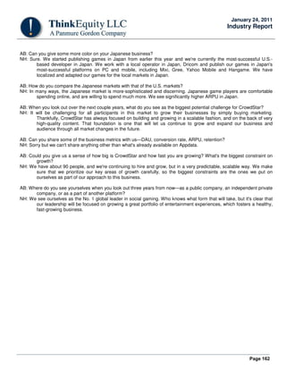 Page 162
January 24, 2011
Industry Report
AB: Can you give some more color on your Japanese business?
NH: Sure. We started publishing games in Japan from earlier this year and we're currently the most-successful U.S.-
based developer in Japan. We work with a local operator in Japan, Dricom and publish our games in Japan's
most-successful platforms on PC and mobile, including Mixi, Gree, Yahoo Mobile and Hangame. We have
localized and adapted our games for the local markets in Japan.
AB: How do you compare the Japanese markets with that of the U.S. markets?
NH: In many ways, the Japanese market is more-sophisticated and discerning. Japanese game players are comfortable
spending online, and are willing to spend much more. We see significantly higher ARPU in Japan.
AB: When you look out over the next couple years, what do you see as the biggest potential challenge for CrowdStar?
NH: It will be challenging for all participants in this market to grow their businesses by simply buying marketing.
Thankfully, CrowdStar has always focused on building and growing in a scalable fashion, and on the back of very
high-quality content. That foundation is one that will let us continue to grow and expand our business and
audience through all market changes in the future.
AB: Can you share some of the business metrics with us—DAU, conversion rate, ARPU, retention?
NH: Sorry but we can't share anything other than what's already available on Appdata.
AB: Could you give us a sense of how big is CrowdStar and how fast you are growing? What's the biggest constraint on
growth?
NH: We have about 90 people, and we're continuing to hire and grow, but in a very predictable, scalable way. We make
sure that we prioritize our key areas of growth carefully, so the biggest constraints are the ones we put on
ourselves as part of our approach to this business.
AB: Where do you see yourselves when you look out three years from now—as a public company, an independent private
company, or as a part of another platform?
NH: We see ourselves as the No. 1 global leader in social gaming. Who knows what form that will take, but it's clear that
our leadership will be focused on growing a great portfolio of entertainment experiences, which fosters a healthy,
fast-growing business.
 