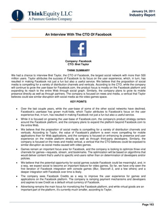 Page 163
January 24, 2011
Industry Report
An Interview With The CTO Of Facebook
Company: Facebook
CTO: Bret Taylor
THINK SUMMARY
We had a chance to interview Bret Taylor, the CTO of Facebook, the largest social network with more than 500
million users. Taylor attributes the success of Facebook to its focus on the user experience, which, in turn, has
resulted in making Facebook not just a fun but also a useful service. We believe that the proposition of social
media is compelling for a variety of distribution channels and verticals. According to the CTO, while the company
will continue to grow the user-base for Facebook.com, the product focus is mostly on the Facebook platform and
expanding its reach to the entire Web through social graph. Similarly, the company plans to grow its mobile
presence directly as well as through partners. The company is focused on news and media, a vertical that Taylor
believes could see similar disruption with social media as the video games space.
KEY POINTS
• Over the last couple years, while the user-base of some of the other social networks have declined,
Facebook's userbase has grown multi-folds, which Taylor attributes to Facebook's focus on the user
experience that, in turn, has resulted in making Facebook not just a fun but also a useful service.
• While it is focused on growing the user-base of Facebook.com, the company's product strategy centers
around the Facebook platform, and the company plans to expand the platform beyond Facebook.com to
the entire Web.
• We believe that the proposition of social media is compelling for a variety of distribution channels and
verticals. According to Taylor, the value of Facebook's platform is even more compelling for mobile
applications than for Web applications, and the company is focused on enhancing its presence and user
experience on the mobile platform directly as well as through third-party developers. Similarly, the
company is focused on the news and media vertical, a vertical that the CTO believes could be exposed to
similar disruption as social media caused with video games.
• Games remain an important focus area for Facebook, and the company is looking to optimize three viral
channels for games—requests, stream, and bookmarks. The optimization will be based on algorithms that
would deliver content that's useful to specific end-users rather than on determination of developers and/or
policies.
• We believe that the potential opportunity for social games outside Facebook could be meaningful, and, in
a way, we expect social to become an important feature for video games. So far, we have only seen the
first iteration of Facebook integration with console games (Blur, Starcraft 2, and a few others) and a
deeper integration with Facebook over time is likely.
• The company sees Facebook Credits as a way to improve the user experience for games and
applications on the Facebook platform. The company is ramping payment mechanisms and developers
and aspires to see Credit as a default virtual currency of Facebook.
• Advertising remains the main focus for monetizing the Facebook platform, and while virtual goods are an
important part of the platform, it's currently much smaller, according to Taylor.
 