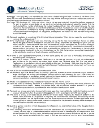 Page 164
January 24, 2011
Industry Report
Atul Bagga, ThinkEquity (AB): Over the last couple years, while Facebook has grown from 150 million to 500 million users,
during the same time, a few other social networks have seen a big decline. What do you attribute Facebook's success to?
What have you done different that your competitors missed?
Bret Taylor, CTO, Facebook (BT): I think the primary thing is that we were exclusively focused [on the] user experience.
We want to create a product that's not just trendy or fun but also just extremely useful for people. And that
manifests itself in a number of attributes that makes Facebook different from other social networks; the most
important is that we're focused on real identity and because of that, Facebook has become a valuable utility for
people. I think that a combination of making it an extremely useful service that people use every day in addition to
fun social destination where people can play games, shares photos and videos, has been the main distinguishing
factor of Facebook.
AB: Facebook population is now almost 30% of the total Internet population. Where do you expect the growth to come
from over the next couple years?
BT: We're very focused on growing our user base. Internally, we say that the most important feature that we can add is
the one that gets your friend on Facebook because when you put people who are meaningful to you in your real
life on Facebook, it makes Facebook even more valuable service for you. Having said that, our product strategy is
focused on our platform. We view social graph as the core of our service and communications channels as
features on top of that platform. We are focused on expanding our platform from Facebook.com to the entire Web
and launch social functionality in the form of social plug-ins. We think that any given service has the potential to
be disrupted by the presence of deeply integrated social functionality.
AB: In terms of your expectations from growth, is it more about growing the user base or more about expanding your
reach through the social plug-in?
BT: We would like to do both. To some degree, Facebook.com is the killer app for the social graph that makes people
want to sign up for the service and makes them actively use Facebook every day. The core value of
Facebook.com is our platform, which is also valuable to third-party developers. I think, over time, the third-party
applications would become a very meaningful part of people's Facebook experience but you really can't have one
without the other. They're closely connected.
AB: How do you see Places expanding the reach of Facebook.com?
BT: It's very early. Right now, we're focused on creating a great user experience around people checking in, finding out
where their friends are, and we have integrated it into our platform really deeply on day one. I think location is a
really meaningful part of our platform and will continue to grow particularly as mobile devices continue to grow as
a predominant platform for people to interact with social networks.
AB: What is your expectation around penetration of Facebook within the Internet users?
BT: I think it's useful to everybody. Facebook is an efficient way for connecting and sharing with others; and those are
fundamental human needs. Likewise, our platform helps cater to particular interests whether it's a game or
charities through applications. A good example is the disruption in video games space.
AB: Facebook has already gained a lot of ground with mobile apps. How meaningful is the mobile for Facebook currently
and, over a longer term, how do you see mobile opportunity evolve as compared to the PC opportunity?
BT: The phone is already a very social device, and I'm very excited about integrating the Facebook platform on the
phones. I think that there is a huge value in integrating the social channels, serendipity, and discovery with the
Facebook platform, and the value is even more for mobile applications than that for Web applications. We're
focused not only in making the Facebook experience really good on the phones but enabling phone developers to
integrate Facebook into their own applications.
AB: Outside of games, what other verticals do you see where Facebook has potential to create a similar disruption that we
saw in games?
BT: That's something we talk a lot about internally. One of the areas that we are focusing on right now is media and news.
Currently, the front page of a newspaper represents the editorial voice of the newspaper, but there are a lot more
articles than can fit on that front page, and everyone's interest are very diverse and people will like to see the
story of their interest promoted to the front page. In April, we launched social plug-ins, which is cut-and-paste
 
