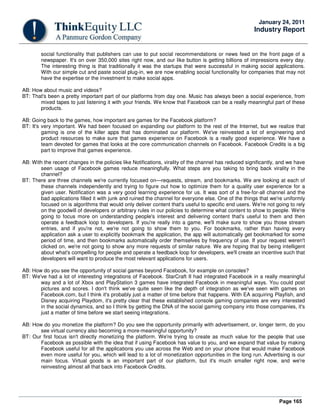 Page 165
January 24, 2011
Industry Report
social functionality that publishers can use to put social recommendations or news feed on the front page of a
newspaper. It's on over 350,000 sites right now, and our like button is getting billions of impressions every day.
The interesting thing is that traditionally it was the startups that were successful in making social applications.
With our simple cut and paste social plug-in, we are now enabling social functionality for companies that may not
have the expertise or the investment to make social apps.
AB: How about music and videos?
BT: That's been a pretty important part of our platforms from day one. Music has always been a social experience, from
mixed tapes to just listening it with your friends. We know that Facebook can be a really meaningful part of these
products.
AB: Going back to the games, how important are games for the Facebook platform?
BT: It's very important. We had been focused on expanding our platform to the rest of the Internet, but we realize that
gaming is one of the killer apps that has dominated our platform. We've reinvested a lot of engineering and
product resources to make sure that games experience on Facebook is a really good experience. We have a
team devoted for games that looks at the core communication channels on Facebook. Facebook Credits is a big
part to improve that games experience.
AB: With the recent changes in the policies like Notifications, virality of the channel has reduced significantly, and we have
seen usage of Facebook games reduce meaningfully. What steps are you taking to bring back virality in the
channel?
BT: There are three channels we're currently focused on—requests, stream, and bookmarks. We are looking at each of
these channels independently and trying to figure out how to optimize them for a quality user experience for a
given user. Notification was a very good learning experience for us. It was sort of a free-for-all channel and the
bad applications filled it with junk and ruined the channel for everyone else. One of the things that we're uniformly
focused on is algorithms that would only deliver content that's useful to specific end users. We're not going to rely
on the goodwill of developers or arbitrary rules in our policies to determine what content to show to people. We're
going to focus more on understanding people's interest and delivering content that's useful to them and then
operate a feedback loop to developers. If you're really into a game, we'll make sure to show you those stream
entries, and if you're not, we're not going to show them to you. For bookmarks, rather than having every
application ask a user to explicitly bookmark the application, the app will automatically get bookmarked for some
period of time, and then bookmarks automatically order themselves by frequency of use. If your request weren't
clicked on, we're not going to show any more requests of similar nature. We are hoping that by being intelligent
about what's compelling for people and operate a feedback loop for developers, we'll create an incentive such that
developers will want to produce the most relevant applications for users.
AB: How do you see the opportunity of social games beyond Facebook, for example on consoles?
BT: We've had a lot of interesting integrations of Facebook. StarCraft II had integrated Facebook in a really meaningful
way and a lot of Xbox and PlayStation 3 games have integrated Facebook in meaningful ways. You could post
pictures and scores. I don't think we've quite seen like the depth of integration as we've seen with games on
Facebook.com, but I think it's probably just a matter of time before that happens. With EA acquiring Playfish, and
Disney acquiring Playdom, it's pretty clear that these established console gaming companies are very interested
in the social dynamics, and so I think by getting the DNA of the social gaming company into those companies, it's
just a matter of time before we start seeing integrations.
AB: How do you monetize the platform? Do you see the opportunity primarily with advertisement, or, longer term, do you
see virtual currency also becoming a more-meaningful opportunity?
BT: Our first focus isn't directly monetizing the platform. We're trying to create as much value for the people that use
Facebook as possible with the idea that if using Facebook has value to you, and we expand that value by making
Facebook useful for all the applications you use across the Web and on your phone that would make Facebook
even more useful for you, which will lead to a lot of monetization opportunities in the long run. Advertising is our
main focus. Virtual goods is an important part of our platform, but it's much smaller right now, and we're
reinvesting almost all that back into Facebook Credits.
 