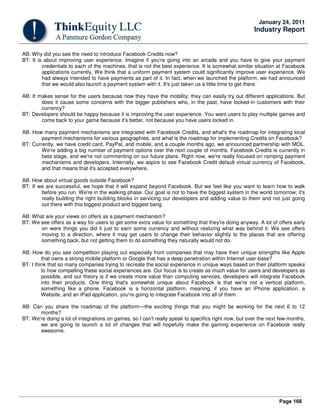 Page 166
January 24, 2011
Industry Report
AB: Why did you see the need to introduce Facebook Credits now?
BT: It is about improving user experience. Imagine if you're going into an arcade and you have to give your payment
credentials to each of the machines, that is not the best experience. It is somewhat similar situation at Facebook
applications currently. We think that a uniform payment system could significantly improve user experience. We
had always intended to have payments as part of it. In fact, when we launched the platform, we had announced
that we would also launch a payment system with it. It's just taken us a little time to get there.
AB: It makes sense for the users because now they have the mobility; they can easily try out different applications. But
does it cause some concerns with the bigger publishers who, in the past, have locked-in customers with their
currency?
BT: Developers should be happy because it is improving the user experience. You want users to play multiple games and
come back to your game because it's better, not because you have users locked in.
AB: How many payment mechanisms are integrated with Facebook Credits, and what's the roadmap for integrating local
payment mechanisms for various geographies, and what is the roadmap for implementing Credits on Facebook?
BT: Currently, we have credit card, PayPal, and mobile, and a couple months ago, we announced partnership with MOL.
We're adding a big number of payment options over the next couple of months. Facebook Credits is currently in
beta stage, and we're not commenting on our future plans. Right now, we're really focused on ramping payment
mechanisms and developers. Internally, we aspire to see Facebook Credit default virtual currency of Facebook,
and that means that it's accepted everywhere.
AB: How about virtual goods outside Facebook?
BT: If we are successful, we hope that it will expand beyond Facebook. But we feel like you want to learn how to walk
before you run. We're in the walking phase. Our goal is not to have the biggest system in the world tomorrow; it's
really building the right building blocks in servicing our developers and adding value to them and not just going
out there with this biggest product and biggest bang.
AB: What are your views on offers as a payment mechanism?
BT: We see offers as a way for users to get some extra value for something that they're doing anyway. A lot of offers early
on were things you did it just to earn some currency and without realizing what was behind it. We see offers
moving to a direction, where it may get users to change their behavior slightly to the places that are offering
something back, but not getting them to do something they naturally would not do.
AB: How do you see competition playing out especially from companies that may have their unique strengths like Apple
that owns a strong mobile platform or Google that has a deep penetration within Internet user-base?
BT: I think that so many companies trying to recreate the social experience in unique ways based on their platform speaks
to how compelling these social experiences are. Our focus is to create as much value for users and developers as
possible, and our theory is if we create more value than computing services, developers will integrate Facebook
into their products. One thing that's somewhat unique about Facebook is that we're not a vertical platform,
something like a phone. Facebook is a horizontal platform, meaning, if you have an iPhone application, a
Website, and an iPad application, you're going to integrate Facebook into all of them.
AB: Can you share the roadmap of the platform—the exciting things that you might be working for the next 6 to 12
months?
BT: We're doing a lot of integrations on games, so I can't really speak to specifics right now, but over the next few months,
we are going to launch a lot of changes that will hopefully make the gaming experience on Facebook really
awesome.
 