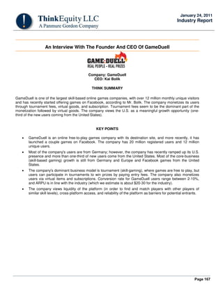 Page 167
January 24, 2011
Industry Report
An Interview With The Founder And CEO Of GameDuell
Company: GameDuell
CEO: Kai Bolik
THINK SUMMARY
GameDuell is one of the largest skill-based online games companies, with over 12 million monthly unique visitors
and has recently started offering games on Facebook, according to Mr. Bolik. The company monetizes its users
through tournament fees, virtual goods, and subscription. Tournament fees seem to be the dominant part of the
monetization followed by virtual goods. The company views the U.S. as a meaningful growth opportunity (one-
third of the new users coming from the United States).
KEY POINTS
• GameDuell is an online free-to-play games company with its destination site, and more recently, it has
launched a couple games on Facebook. The company has 20 million registered users and 12 million
unique users.
• Most of the company's users are from Germany; however, the company has recently ramped up its U.S.
presence and more than one-third of new users come from the United States. Most of the core-business
(skill-based gaming) growth is still from Germany and Europe and Facebook games from the United
States.
• The company's dominant business model is tournament (skill-gaming), where games are free to play, but
users can participate in tournaments to win prizes by paying entry fees. The company also monetizes
users via virtual items and subscriptions. Conversion rate for GameDuell users range between 2-10%,
and ARPU is in line with the industry (which we estimate is about $20-30 for the industry).
• The company views liquidity of the platform (in order to find and match players with other players of
similar skill levels), cross-platform access, and reliability of the platform as barriers for potential entrants.
 