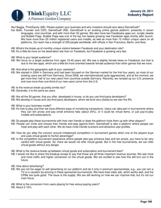 Page 168
January 24, 2011
Industry Report
Atul Bagga, ThinkEquity (AB): Please explain your business and why investors should care about GameDuell?
Kai Bolik, Founder and CEO, GameDuell (KB): GameDuell is an existing online games platform, presently in seven
languages, nine countries, and with more than 50 games. We also have two Facebooks apps out, Jungle Jewels
and Bubble Popp. Bubble Popp was one of the top five fastest growing new Facebook apps shortly after launch.
We have more than 20 million registered users and installs, as well as more than 12 million unique users on all
platforms. Our team has a strength of 200 people worldwide, with offices in San Francisco, Berlin, and Asia.
AB: What's the break-up of monthly unique visitors between Facebook and your destination site?
KB: It's a little bit more on the destination site than on Facebook, but Facebook is growing very fast.
AB: What is your target audience?
KB: We focus on a target audience from ages 18-40 years old. We see a slightly female skew on Facebook, but that is
due to the two apps, which are a little bit more oriented towards female audience than other games that we have.
AB: And what is the geographic split of your userbase?
KB: We started in 2004 in Germany and had been focused on the German market for the first four years, so most of our
existing users are still from Germany. Since 2008, we internationalized quite aggressively, and at the moment, we
get more than half of our new users from countries outside Germany. Recently, we ramped up our U.S. presence
and now more than one-third of our new users come from the U.S.
AB: Is the revenue break-up pretty similar too?
KB: Generally, it is the same as users.
AB: Are all the 50 games, that you offer, developed in house, or do you use third party developers?
KB: We develop in house and use third party developers, whom we bind very closely so we own the IPs.
AB: What is your business model?
KB: It's free to play and then we have different ways of monetizing transactions. Users can take part in tournaments where
they can win prizes and pay small entrance fees (about 25%), or it could be virtual items, or just pay-to-play
models and subscriptions.
AB: Do people play these tournaments with their own friends or does the platform hook them up with other players?
KB: People can invite and choose their friends and play against them. GameDuell is also a platform where people can
meet and play with each other. We do have invite friends functions and attractive user profiles.
AB: How do you allay the concern around imbalanced competition in tournament games when one of the players buys
and uses virtual goods to his/her advantage?
KB: In the competition tournament experience where people also pay entrance fees and win prizes, you have to be very
careful with virtual goods. So, there we would not offer virtual goods. But in the free tournaments, we can offer
virtual goods without any danger.
AB: What is the revenue break-up between virtual goods and subscription and tournament fees?
KB: I would not like to share the breakup except to say that those are all three important revenue sources. We see more
and more traffic and higher conversion on the virtual goods. We are excited to see how this will turn out in the
future.
AB: How about advertising?
KB: We are not too eager to sell advertising on our platform and do it only in premium sponsorships, e.g., you can win a
TV or a vacation by winning in these sponsored tournaments. We have tried video ads, which works well, and the
CPMs are quite good. The issue is the supply. We are still working on how we can improve that, but it's not our
main focus.
AB: What is the conversion from users playing for free versus paying users?
KB: About 2-10%.
 