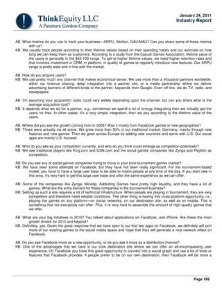 Page 169
January 24, 2011
Industry Report
AB: What metrics do you use to track your business—ARPU, Attrition, DAU/MAU? Can you share some of these metrics
with us?
KB: We usually track people according to their lifetime values based on their spending habits and our estimate on how
long we can keep them as customers. According to a study from the Casual Games Association, lifetime value of
the users is generally in the $45-100 range. To get to higher lifetime values, we need higher retention rates and
that involves investment in CRM, in platform, in quality of games to regularly introduce new features. Our ARPU
range is pretty wide and in line with the market.
AB: How do you acquire users?
KB: We use pretty much any channel that makes economical sense. We use more than a thousand partners worldwide,
either via revenue sharing, deep integration into a partner site, or a media partnership where we deliver
advertising banners of different kinds to the partner, keywords from Google. Even off line, we do TV, radio, and
newspapers.
AB: I'm assuming your acquisition costs could vary widely depending upon the channel, but can you share what is the
average acquisition cost?
KB: It depends what we do for a partner, e.g., sometimes we spend a lot of energy integrating then we virtually get the
users for free. In other cases, it's a very simple integration, then we pay according to the lifetime value of the
users.
AB: Where did you see the growth coming from in 2009? Was it mostly from Facebook games or new geographies?
KB: Those were actually via all areas. We grew more than 50% in our traditional market, Germany, mainly through new
features and new games. Then we grew across Europe by adding new countries and same with U.S. Our social
apps are mainly U.S. focused.
AB: Who do you see as your competition currently, and who do you think could emerge as competition potentially?
KB: We see traditional players like King.com and GSN.com and the social games companies like Zynga and Playfish as
competition.
AB: Do you see any of social games companies trying to move in your core tournament games market?
KB: We have seen some attempts on Facebook, but they have not been really significant. For the tournament-based
model, you have to have a large user base to be able to match people at any time of the day. If you start new in
this area, it's very hard to get this large user base and offer the same experience as we can offer.
AB: Some of the companies like Zynga, Miniclip, Addiciting Games have pretty high liquidity, and they have a lot of
games. What are the entry barriers for these companies in the tournament business?
KB: Setting up such a site requires a lot of technical infrastructure. When people are playing in tournament, they are very
competitive and therefore need reliable conditions. The other thing is having this cross-platform opportunity, i.e.,
playing the games on any platform—on social networks, on our destination site, as well as on mobile. This is
something that not everybody can offer. Plus, it is very hard to assemble the amount of high-quality games that
we offer.
AB: What are your big initiatives in 2010? You talked about applications on Facebook, and iPhone. Are these the main
growth drivers for 2010 and beyond?
KB: Definitely, yes. Given the great response that we have seen to our first two apps on Facebook, we definitely will port
more of our existing games to the social media space and hope that they will generate a nice network effect on
Facebook.
AB: Do you see Facebook more as a new opportunity, or do you see it more as a distribution channel?
KB: One of the advantages that we have is our core destination site where we can offer an all-encompassing user
experience. On Facebook you have this great opportunity to connect into a social graph and use a lot of tools or
features that Facebook provides. If people prefer to be on our own destination, then Facebook will be more a
 