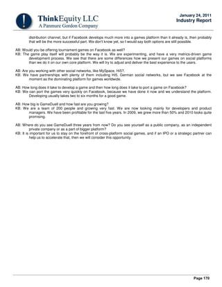 Page 170
January 24, 2011
Industry Report
distribution channel, but if Facebook develops much more into a games platform than it already is, then probably
that will be the more successful part. We don't know yet, so I would say both options are still possible.
AB: Would you be offering tournament games on Facebook as well?
KB: The game play itself will probably be the way it is. We are experimenting, and have a very metrics-driven game
development process. We see that there are some differences how we present our games on social platforms
than we do it on our own core platform. We will try to adjust and deliver the best experience to the users.
AB: Are you working with other social networks, like MySpace, Hi5?.
KB: We have partnerships with plenty of them including Hi5, German social networks, but we see Facebook at the
moment as the dominating platform for games worldwide.
AB: How long does it take to develop a game and then how long does it take to port a game on Facebook?
KB: We can port the games very quickly on Facebook, because we have done it now and we understand the platform.
Developing usually takes two to six months for a good game.
AB: How big is GameDuell and how fast are you growing?
KB: We are a team of 200 people and growing very fast. We are now looking mainly for developers and product
managers. We have been profitable for the last five years. In 2009, we grew more than 50% and 2010 looks quite
promising.
AB: Where do you see GameDuell three years from now? Do you see yourself as a public company, as an independent
private company or as a part of bigger platform?
KB: It is important for us to stay on the forefront of cross-platform social games, and if an IPO or a strategic partner can
help us to accelerate that, then we will consider this opportunity.
 