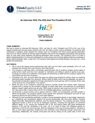 Page 171
January 24, 2011
Industry Report
An Interview With The CEO And The President Of hi5
Company Name : Hi 5
CEO : Bill Gossman
THINK SUMMARY
THINK SUMMARY:
We had a chance to interview Bill Gossman, CEO, and Alex St. John, President and CTO of hi5, one of the
largest entertainment focused social networks with over 40 million monthly visitors worldwide. hi5 positions itself
somewhere in between social networks for masses (such as Facebook) and online casual gaming destination
sites (such as Yahoo! Games) by offering higher production value and more engaged social games than generally
seen on most other social networks and gaming destination sites currently. The company’s focus is to offer a
tightly integrated platform for third party developers to virally acquire and monetize global audience as opposed to
being a game developer itself. Longer term, the company sees opportunity equally between user pay (e.g., virtual
goods) and advertising.
KEY POINTS:
• hi5 is one of the largest social entertainment sites with over 40 million users worldwide (10% U.S. and
Canada, 20% Europe, 40% Latin America, 30% Asia Pacific).
• The company is optimistic about monetization potential given that its audience (largely young males) is
pretty hard to reach (and thus more valuable for marketers) and willing to spend on games (user pay).
Currently, the revenue mix between virtual goods and advertising is 20/80 and the company expects it to
trend 50/50 over the mid to long term.
• According to St. John, for every dollar that users are willing to pay directly for content, there is a matching
advertising dollar available from sponsors. While a dollar-to-dollar match may be debatable, we agree on
the potential monetization opportunity through advertising for social gaming, which at present drives most
of the revenue from virtual goods, in our opinion.
• While the bulk of the company’s advertising revenue currently comes from indirect sales, Gossman
expects that to change as the company expands its direct sales team and advances its monetization
platform toward higher performing ad units. CPM range for premium ads could vary from $4-7 to $8-15
(for video ads) to $24 (in-game ads) to $120-140 (installed applications), according to St. John.
• hi5 launched a virtual currency and a games channel in 2008, and consequently saw 60% growth in
ARPU during 2009. The company expects further growth from improved monetization and from its viral
engine by offering the right content on a more open platform.
• Although hi5 has successfully published a couple in-house developed games, it sees bigger opportunity
as a publishing and monetization platform by forming partnerships with third party studios, including
Digital Chocolate, BigFishGames, BigPoint, and The Casual Collective. The company has been making
aggressive moves in 2010 to roll out its distribution business, including the acquisition of commerce
platform BigSix in Q1, cloning the Facebook API in Q2, and signing deals with game development
partners in Q3 and Q4. According to St. John, hi5 is on track to close 100 Facebook games for
distribution on hi5 by the end of the year. With the integration of the new commerce platform, hi5 plans to
offer a more robust payments infrastructure that monetizes more effectively through ecommerce and
advertising. Additionally, hi5 recently announced and will be rolling out the public beta of their new
 