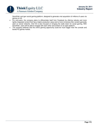 Page 172
January 24, 2011
Industry Report
SocioPath next-gen social gaming platform, designed to generate viral acquisition of millions of users via
games on hi5.
• For end-users, the company plans to differentiate itself from Facebook by offering natively and more
tightly integrated content that has a higher production value and is more immersive than content generally
seen on social networks. And hi5 is also focused on bringing the walls down for social gaming. With
SocioPath, users will be able to engage with each other and content on an open platform.
• The company believes that the online gaming opportunity could be much bigger than the console and
boxed PC games market.
 