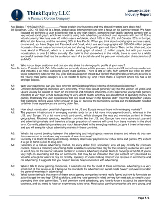 Page 173
January 24, 2011
Industry Report
Atul Bagga, ThinkEquity (AB): ...................Please explain your business and why should investors care about hi5?
Bill Gossman, CEO, hi5 (BG):hi5 is a large, global social entertainment site with a focus on the gaming vertical. We have
focused on delivering a user experience that is very high fidelity, combining high quality gaming content with a
very robust social graph, which we monetize using both advertising and direct user payments with our hi5 Coins
virtual currency. We have over 40 million users worldwide, about 10% in the U.S. and Canada, 20% in Europe,
40% in Latin America, and the remaining 30% in Asia Pacific. When you think about social graphs and use cases;
on one end, you have Skype and Facebook and Gmail, which are very large graphs with 350-500 million people
focused on the use case of communications and sharing things with your real friends. Then, on the other end, you
have World of Warcraft, which is a smaller social graph of about 10 million people, but with just insane
monetization, of over $1 billion annually. Our belief is that somewhere in the middle, there is room for a wildly
successful business that has the audience reach of a social site and the per-user monetization characteristics of
an MMO.
AB: Who is your target customer and can you also share the demographic profile of your users?
Alex St. John, President, hi5 (AJ): hi5’s audience generally skews a little younger, a teens and 20-somethings audience,
and includes a lot more traditional young male gamers. There is lots of light, fluffy content out there on other
social networking sites for the 35+ year-old casual gamer crowd; but content that generates premium ad units in
the young male game category is a lot harder to come by, and I think that’s a segment where hi5 has a lot
stronger position.
AB: With your experience, can you rank different demographic profiles in terms of monetization potential?
AJ: Different demographics monetize very differently. While most would generally say that the women 35 years and
up are usually the easiest to reach on the Internet and monetize efficiently, in my experience young male gamers
monetize at very high CPMs because they’re very hard to reach, and they are accustomed to spending money on
games. Historically the user experiences that one could deliver in the browser didn’t meet the production values
that traditional gamers value highly enough to pay for, but now the technology barriers and the bandwidth needed
to deliver those experiences are coming down fast.
AB: How about monetization potential of gamers in the US and Europe versus those in the emerging markets?
AJ: The payment infrastructure in emerging markets tends to be a lot more micro-payment-centric, whereas in the
U.S. and Europe, it’s a lot more credit card-centric, which changes the way you monetize content in these
geographies. Relatively speaking, wealthier countries like the U.S. and Europe have more advanced payment
and advertising markets and therefore a larger proportion of revenue will come from these markets in the short
term. Currently, advertising markets are much less evolved in the emerging markets, but give it three to five years
and you will see quite robust advertising markets in these countries.
AB: What’s the current breakup between the advertising and virtual goods revenue streams and where do you see
this revenue mix to trend over say a couple of years from now?
BG: Currently it is 80/20; 80 being advertising, 20 being direct user payments for virtual items and games. We expect
it to get to 50/50 in mid- to long-term.
AJ: Generally in a mature advertising market, for every dollar from somebody who will pay directly for premium
content, there is a matching advertising dollar available to sponsor free play for the remaining audience who can’t
or won’t pay. So the rule for valuable content in a mature advertising market tends to converge at 50/50. If you’re
very high on advertising and low on commerce, that may be an indication that your content isn’t perceived as
valuable enough for users to pay for directly. Inversely, if you’re making most of your revenue in commerce and
not advertising, it suggests that you haven’t learned how to monetize with advertising.
AB: When I talk to social gaming companies, it seems to me that for most of these companies, advertising is a very
small part of their revenue. Is it because the standards for advertising on social media haven’t yet evolved and/or
the general weakness in advertising?
AJ: What you’re seeing is that many of these social gaming companies haven’t really figured out how to formulate an
ad unit to get the very high CPM ad dollars, and they have generally relied on very low-yield ads, or simply cross-
promoting their other game titles. To sell premium brand advertising, you have to know a lot about the advertising
business, and you need to have an experienced sales force. Most social gaming companies are very young, and
 