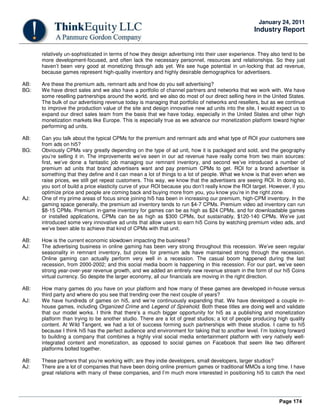 Page 174
January 24, 2011
Industry Report
relatively un-sophisticated in terms of how they design advertising into their user experience. They also tend to be
more development-focused, and often lack the necessary personnel, resources and relationships. So they just
haven’t been very good at monetizing through ads yet. We see huge potential in un-locking that ad revenue,
because games represent high-quality inventory and highly desirable demographics for advertisers.
AB: Are these the premium ads, remnant ads and how do you sell advertising?
BG: We have direct sales and we also have a portfolio of channel partners and networks that we work with. We have
some reselling partnerships around the world, and we also do most of our direct selling here in the United States.
The bulk of our advertising revenue today is managing that portfolio of networks and resellers, but as we continue
to improve the production value of the site and design innovative new ad units into the site, I would expect us to
expand our direct sales team from the basis that we have today, especially in the United States and other high
monetization markets like Europe. This is especially true as we advance our monetization platform toward higher
performing ad units.
AB: Can you talk about the typical CPMs for the premium and remnant ads and what type of ROI your customers see
from ads on hi5?
BG: Obviously CPMs vary greatly depending on the type of ad unit, how it is packaged and sold, and the geography
you’re selling it in. The improvements we’ve seen in our ad revenue have really come from two main sources:
first, we’ve done a fantastic job managing our remnant inventory, and second we’ve introduced a number of
premium ad units that brand advertisers want and pay premium CPMs to get. ROI for a brand advertiser is
something that they define and it can mean a lot of things to a lot of people. What we know is that even when we
raise prices, we still get repeat customers. This way, we know that the advertisers are seeing ROI. In doing so,
you sort of build a price elasticity curve of your ROI because you don’t really know the ROI target. However, if you
optimize price and people are coming back and buying more from you, you know you’re in the right zone.
AJ: One of my prime areas of focus since joining hi5 has been in increasing our premium, high-CPM inventory. In the
gaming space generally, the premium ad inventory tends to run $4-7 CPMs. Premium video ad inventory can run
$8-15 CPMs. Premium in-game inventory for games can be as high as $24 CPMs, and for downloadable games
or installed applications, CPMs can be as high as $300 CPMs, but sustainably, $120-140 CPMs. We’ve just
introduced some very innovative ad units that allow users to earn hi5 Coins by watching premium video ads, and
we’ve been able to achieve that kind of CPMs with that unit.
AB: How is the current economic slowdown impacting the business?
AJ: The advertising business in online gaming has been very strong throughout this recession. We’ve seen regular
seasonality in remnant inventory, but prices for premium ads have maintained strong through the recession.
Online gaming can actually perform very well in a recession. The casual boom happened during the last
recession, from 2000-2002; and this social media boom is happening in this recession. For our part, we’ve seen
strong year-over-year revenue growth, and we added an entirely new revenue stream in the form of our hi5 Coins
virtual currency. So despite the larger economy, all our financials are moving in the right direction.
AB: How many games do you have on your platform and how many of these games are developed in-house versus
third party and where do you see that trending over the next couple of years?
AJ: We have hundreds of games on hi5, and we’re continuously expanding that. We have developed a couple in-
house games, including Organized Crime and Legend of Spirehold. Both these titles are doing well and validate
that our model works. I think that there’s a much bigger opportunity for hi5 as a publishing and monetization
platform than trying to be another studio. There are a lot of great studios; a lot of people producing high quality
content. At Wild Tangent, we had a lot of success forming such partnerships with these studios. I came to hi5
because I think hi5 has the perfect audience and environment for taking that to another level. I’m looking forward
to building a company that combines a highly viral social media entertainment platform with very natively well-
integrated content and monetization, as opposed to social games on Facebook that seem like two different
platforms bolted together.
AB: These partners that you’re working with; are they indie developers, small developers, larger studios?
AJ: There are a lot of companies that have been doing online premium games or traditional MMOs a long time. I have
great relations with many of these companies, and I’m much more interested in positioning hi5 to catch the next
 