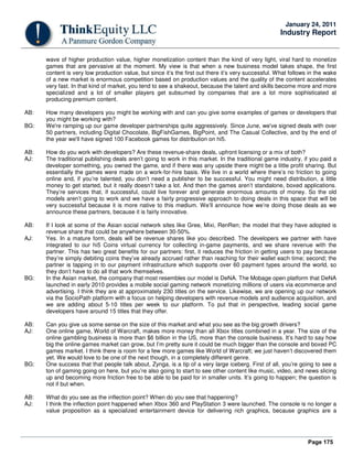 Page 175
January 24, 2011
Industry Report
wave of higher production value, higher monetization content than the kind of very light, viral hard to monetize
games that are pervasive at the moment. My view is that when a new business model takes shape, the first
content is very low production value, but since it’s the first out there it’s very successful. What follows in the wake
of a new market is enormous competition based on production values and the quality of the content accelerates
very fast. In that kind of market, you tend to see a shakeout, because the talent and skills become more and more
specialized and a lot of smaller players get subsumed by companies that are a lot more sophisticated at
producing premium content.
AB: How many developers you might be working with and can you give some examples of games or developers that
you might be working with?
BG: We're ramping up our game developer partnerships quite aggressively. Since June, we've signed deals with over
50 partners, including Digital Chocolate, BigFishGames, BigPoint, and The Casual Collective, and by the end of
the year we'll have signed 100 Facebook games for distribution on hi5.
AB: How do you work with developers? Are these revenue-share deals, upfront licensing or a mix of both?
AJ: The traditional publishing deals aren’t going to work in this market. In the traditional game industry, if you paid a
developer something, you owned the game, and if there was any upside there might be a little profit sharing. But
essentially the games were made on a work-for-hire basis. We live in a world where there’s no friction to going
online and, if you’re talented, you don’t need a publisher to be successful. You might need distribution, a little
money to get started, but it really doesn’t take a lot. And then the games aren’t standalone, boxed applications.
They’re services that, if successful, could live forever and generate enormous amounts of money. So the old
models aren’t going to work and we have a fairly progressive approach to doing deals in this space that will be
very successful because it is more native to this medium. We’ll announce how we’re doing those deals as we
announce these partners, because it is fairly innovative.
AB: If I look at some of the Asian social network sites like Gree, Mixi, RenRen; the model that they have adopted is
revenue share that could be anywhere between 30-50%.
AJ: Yes. In a mature form, deals will be revenue shares like you described. The developers we partner with have
integrated to our hi5 Coins virtual currency for collecting in-game payments, and we share revenue with the
partner. This has two great benefits for our partners: first, it reduces the friction in getting users to pay because
they’re simply debiting coins they’ve already accrued rather than reaching for their wallet each time; second; the
partner is tapping in to our payment infrastructure which supports over 60 payment types around the world, so
they don’t have to do all that work themselves.
BG: In the Asian market, the company that most resembles our model is DeNA. The Mobage open platform that DeNA
launched in early 2010 provides a mobile social gaming network monetizing millions of users via ecommerce and
advertising. I think they are at approximately 230 titles on the service. Likewise, we are opening up our network
via the SocioPath platform with a focus on helping developers with revenue models and audience acquisition, and
we are adding about 5-10 titles per week to our platform. To put that in perspective, leading social game
developers have around 15 titles that they offer.
AB: Can you give us some sense on the size of this market and what you see as the big growth drivers?
AJ: One online game, World of Warcraft, makes more money than all Xbox titles combined in a year. The size of the
online gambling business is more than $6 billion in the US, more than the console business. It’s hard to say how
big the online games market can grow, but I’m pretty sure it could be much bigger than the console and boxed PC
games market. I think there is room for a few more games like World of Warcraft; we just haven’t discovered them
yet. We would love to be one of the next though, in a completely different genre.
BG: One success that that people talk about, Zynga, is a tip of a very large iceberg. First of all, you’re going to see a
ton of gaming going on here, but you’re also going to start to see other content like music, video, and news slicing
up and becoming more friction free to be able to be paid for in smaller units. It’s going to happen; the question is
not if but when.
AB: What do you see as the inflection point? When do you see that happening?
AJ: I think the inflection point happened when Xbox 360 and PlayStation 3 were launched. The console is no longer a
value proposition as a specialized entertainment device for delivering rich graphics, because graphics are a
 