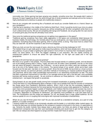 Page 176
January 24, 2011
Industry Report
commodity now. Online gaming has been growing very steadily, smoothly since then. But people didn’t realize it
because it’s been happening all over the world through lots of small companies and startups and so the money is
highly distributed and unobvious to people who traditionally analyze it.
AB: How do you compete with something like a Facebook and would you consider Battle.net or a Valve’s Steam as
your competition?
AJ: I feel like we’re standing in the middle of the California Gold Rush. I think it would be dumb to go mine at a place
where someone has been successful, because you will be competing with 50 other competitors while there is so
much undiscovered country. We are not competing with Zynga and Facebook, we are going after the vast volume
of console game play time that will ultimately move online.
AB: How come the traditional gaming companies are not getting more aggressive in this space?
AJ: Traditional gaming companies have been wildly aggressive in the space and consistently failed because the
business models, the technology, the mentality about how you build games, are major barriers to traditional game
publishers. Everything they know about gaming, when it comes online, is wrong. They have more to unlearn than
they can deal with. So all their expertise is also enormous baggage.
AB: When you look out over the next couple of years, what do you think as the big challenges for hi5?
AJ: The hardest thing is to get really good at virally acquiring audience, which we have already done. Once you have
the audience, it’s just a matter of getting the right content in front of them to maximize their monetization potential,
which I’ve done before. So I think the biggest challenge is just execution. We are rapidly evolving our
entertainment platform to ensure we attract the right audiences, for the right use cases and in the right
geographies.
AB: How big is hi5 and how fast you guys are growing?
BG: We think of our growth in two phases. The first phase was focused entirely on audience growth, and we became
one of the fastest growing sites in history. Today, we have over 40 million users worldwide, and we run the entire
site with about 60 people in downtown San Francisco – so we’re almost one million users per employee, which
has to be one of the highest ratios in the industry. The second phase of our growth, where we’ve been really
focused over the last year, has been on revenue growth. Since the end of 2008, we launched our virtual currency,
our games channel, our premium gift store, and other methods of monetizing our massive audience through direct
user payments. We’ve also made considerable improvements in our advertising monetization as well. The result
has been a significant improvement of over 60% in our average revenue per user in the last year, and a profitable
business with strong revenue growth. As we continue to advance our three platforms – viral, monetization and
entertainment – we expect that growth to accelerate.
AB: Going forward, do you see growth mostly coming from increased monetization or growing audience?
AJ: I think that there is a misunderstanding about viralness in that a lot of people think that the success of companies
like Zynga stems from Facebook’s distribution platform. What I think is that the first successes happened to
correspond to Facebook because the first social games that were built to grow virally appeared on Facebook. I’ve
seen many viral successes happen outside of Facebook, and I believe that this kind of viral success has more to
do with the type of game design than it does with Facebook or social media in general. What you see in Zynga is
a company, dependent on Facebook for distribution, yet massively more profitable on a per-user basis than its
host. The monetization and the virality are separate. For hi5, we already have a huge, global audience. So the
revenue upside for us is in coupling that viral engine with improved monetization characteristics.
AB: Where do you see hi5 three years from now? Do you see yourself as a standalone company, as a part of a big
platform, or a public company?
AJ: I certainly expect the company to be immensely valuable and the leader in a multi-billion dollar market space. As
to what the best way is to achieve liquidity for the company’s investors at that point in the future, it’s speculative to
say. Certainly the public markets have always been a good option, but there are plenty of large gaming and
entertainment companies who see their core businesses shrinking and would love to get into this category as
well. We can always see what happens to Zynga and then maybe we’ll have an opinion.
 