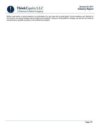 Page 177
January 24, 2011
Industry Report
BGAs I said earlier, a social network is a combination of a use case and a social graph. Communications and “identity for
the Internet” are being handled well by Skype and Facebook. Using our three platform strategy, we feel we can build an
extraordinarily valuable company in the entertainment space.
 