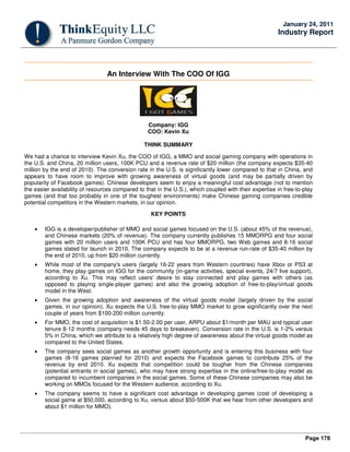 Page 178
January 24, 2011
Industry Report
An Interview With The COO Of IGG
Company: IGG
COO: Kevin Xu
THINK SUMMARY
We had a chance to interview Kevin Xu, the COO of IGG, a MMO and social gaming company with operations in
the U.S. and China, 20 million users, 100K PCU and a revenue rate of $20 million (the company expects $35-40
million by the end of 2010). The conversion rate in the U.S. is significantly lower compared to that in China, and
appears to have room to improve with growing awareness of virtual goods (and may be partially driven by
popularity of Facebook games). Chinese developers seem to enjoy a meaningful cost advantage (not to mention
the easier availability of resources compared to that in the U.S.), which coupled with their expertise in free-to-play
games (and that too probably in one of the toughest environments) make Chinese gaming companies credible
potential competitors in the Western markets, in our opinion.
KEY POINTS
• IGG is a developer/publisher of MMO and social games focused on the U.S. (about 45% of the revenue),
and Chinese markets (20% of revenue). The company currently publishes 15 MMORPG and four social
games with 20 million users and 100K PCU and has four MMORPG, two Web games and 8-16 social
games slated for launch in 2010. The company expects to be at a revenue run-rate of $35-40 million by
the end of 2010, up from $20 million currently.
• While most of the company's users (largely 16-22 years from Western countries) have Xbox or PS3 at
home, they play games on IGG for the community (in-game activities, special events, 24/7 live support),
according to Xu. This may reflect users' desire to stay connected and play games with others (as
opposed to playing single-player games) and also the growing adoption of free-to-play/virtual goods
model in the West.
• Given the growing adoption and awareness of the virtual goods model (largely driven by the social
games, in our opinion), Xu expects the U.S. free-to-play MMO market to grow significantly over the next
couple of years from $100-200 million currently.
• For MMO, the cost of acquisition is $1.50-2.00 per user, ARPU about $1/month per MAU and typical user
tenure 8-12 months (company needs 45 days to breakeven). Conversion rate in the U.S. is 1-2% versus
5% in China, which we attribute to a relatively high degree of awareness about the virtual goods model as
compared to the United States.
• The company sees social games as another growth opportunity and is entering this business with four
games (8-16 games planned for 2010) and expects the Facebook games to contribute 25% of the
revenue by end 2010. Xu expects that competition could be tougher from the Chinese companies
(potential entrants in social games), who may have strong expertise in the online/free-to-play model as
compared to incumbent companies in the social games. Some of these Chinese companies may also be
working on MMOs focused for the Western audience, according to Xu.
• The company seems to have a significant cost advantage in developing games (cost of developing a
social game at $50,000, according to Xu, versus about $50-500K that we hear from other developers and
about $1 million for MMO).
 