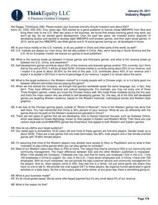 Page 179
January 24, 2011
Industry Report
Atul Bagga, ThinkEquity (AB): Please explain your business and why should investors care about IGG?
Kevin Xu, COO, IGG (KX): Four years ago, IGG started as a game publisher to license cheap MMORPG from Asia and
bring them over to the U.S. After two years in the business, we found that simply licensing game may work, but
won't go big. So we started game development. Over the past two years, we invested and/or acquired 14
developing studios and started to develop eight MMORPG and browser games, and then eight social games. In
2010, we've got four MMORPG, two Web games and 8-16 social games coming out, all developed in-house.
AB: Is your focus mostly on the U.S. markets, or do you publish in China and other parts of the world, as well?
KX: U.S. markets are always our main focus. But we also publish in China. Also, we're fairly big in South America and the
U.K. As for European market, we license our games to local publishers.
AB: What is the revenue break-up between in-house games and third-party games; and what is the revenue break-up
between the U.S., China, and elsewhere?
KX: Self-development games contribute about 25% of the revenue and licensed games another 75% currently, but I think
that by the end of 2010, it will be at least 50/50. Chinese market is currently doing about 20% of our revenue, and
I expect it to grow to about 30-35% by the end of this year. U.S. contributes about 45% of our revenue and I
expect it to double in 2010 but in terms of percentage of our revenue, I expect it to remain about the same.
AB: What is the target audience in the Western market? Is it mostly people with a Chinese origin, or is it a fairly good mix
between different ethnicities that are playing this game?
KX: When we first started the company, we thought that gamers worldwide speak the same language, but, in fact, they
don't. They have different historical and cultural backgrounds. For example, you may not enjoy one of those
Three Kingdom games, unless you know the Chinese history well. We made those mistakes during the first year
and that's the major reason why we shifted to self-developing games. So, this way, all of the IGG self-developed
games are targeting Western audience, based on the Western historical, mythological stories and Western-style
graphics.
AB: If we look at the Chinese gaming space, outside of "World of Warcraft," none of the Western games has done that
well there. You had mentioned that China is 30% percent of your revenue. What do you do differently with the
games that are focused on the Western audience but operated in China?
KX: There are two types of games that we are developing. One is heavily historical focused, such as Godswar Online,
which was based on Greek Mythology, known to most people in Eastern and Western World. Then there are cute
cartoon-style side-scroll MMORPG games like Dreamland, that appeal to both Western and Eastern gamers.
AB: How do you define your target audience?
KX: Our sweet spot is somewhere 16-22 years old and most of these gamers are first-time players. Gender break up is
about 50/50. There are a few games that are male-dominated, like 80% male players and a few female-oriented
games with 70-80% female players.
AB: I'm assuming that most of the Western players may already have access to Xbox or PlayStation and so what is their
motivation to play online games when you can play games on consoles?
KX: Most of our Western users have Xbox or PS3 at home. The reason that they're coming to IGG is our community and
community management. The major difference between IGG and the other Western publishers is manpower.
When I first started the Company, I followed one rule, and that for every one employee I hire in the U.S., I hire
100 employees in China to support. So, now, in the U.S., I have seven employees and, in China, I have over 750
employees. With so much manpower, we can provide the best customer service and community management for
the players. And so, when players come to IGG, they feel this is a family, not just some game site where they
have no one to talk to. We provide live chat support 24/7 to these players, we organize human-generated in-game
activities on a daily basis. So this is like a party place online where, at any given day, there is something going on.
AB: What is your business model?
KX: It's all virtual goods based. We do some offer-based payment but it's very small about 5% of our revenue.
AB: What is the reason for that?
 