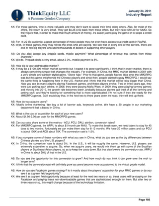 Page 180
January 24, 2011
Industry Report
KX: For these gamers, time is more valuable and they don't want to waste their time doing offers. Also, for most of the
offers, the return is very small. They get $0.25-0.50 back from these offers, but they need $10-20 for MMO. So
they figure that, in order to make that much amount of money, it's easier just to play the game or to swipe a credit
card.
AB: For 16-22 old audience, a good percentage of these people may not even have access to a credit card or PayPal.
KX: Well, in these games, they may not be the ones who are paying. We see that in every one of the servers, there are
one or two big players who spend thousands of dollars in supporting other players.
AB: Do you also accept any prepaid cards, mobile payment? What percentage of revenue that comes from these
channels?
KX: We do. Prepaid cards is very small, about 2-3%, mobile payment is 5%.
AB: How big is your addressable market?
KX: It may be a $100-200 million market currently but I expect it to grow significantly. I think that in every market, there is
always something simple that changes the industry. For example, in China, the MMO market started in 2001 with
a very simple and cartoon-styled game, "Stone Age." Prior to that game, people had no idea what the MMORPG
was but this game enlightened the Chinese players and since then, people started to play MMORPG. I would say
the same thing is happening here in the U.S. market and I think that this market will be way bigger than China.
Now you see so many players playing Facebook games, and these players evolve. Two or three years ago, they
were just poking each others; in 2008, they were playing Mafia Wars; in 2009, they were playing farming games;
and moving into 2010, the growth rate becomes lower, probably because players got tired of all the farming and
petting stuff, and they're looking for something that is more sophisticated. I'm not sure if they are ready for the
MMORPG games. But I would say that, in the next two to three years down the road, they will end up there.
AB: How do you acquire users?
KX: Mostly online marketing. We buy a lot of banner ads, keywords online. We have a 30 people in our marketing
department that is based in China.
AB: What is the cost of acquisition for each of your new users?
KX: About $1.50-2.00 per user for the MMORPG games.
AB: Can you also share some of the metrics - ACU, PCU, DAU, attrition, conversion rates?
KX: For MMORPG games, the ARPU is about $1/month per MAU. To make this break even, we need users to stay for 45
days to two months, fortunately we can make them stay for 8-12 months. We have 20 million users and our PCU
is about 100K and ACU about 70K. The conversion rate is 1-2%.
AB: If you compare some of these numbers with what you see in China, what do you see as the big differences between
Chinese players and the U.S. players?
KX: In China, the conversion rate is about 5%. In the U.S., it will be roughly the same. However, U.S. players are
extremely expensive to acquire. So, when we acquire users, we would mix them up with some of the Brazilian
players or Southeast Asian players, so as to keep the costs down. But that also lowers the conversion rate. ARPU
in China is about 50% of that in the U.S.
AB: Do you see the opportunity for this conversion to grow? And how much do you think it can grow over the mid- to
longer term?
KX: I think that the conversion rate will definitely grow as users become more accustomed to the virtual goods model.
AB: How do you see Facebook games strategy? Is it mostly about the players' acquisition for your MMO games or do you
see it as a green field opportunity?
KX: We see it as a green field opportunity because at least for the next two years or so, these users will be staying on the
Facebook and playing these non-downloadable games that are sophisticated enough for them. But after two or
three years or so, this might change because of the technology limitation.
 