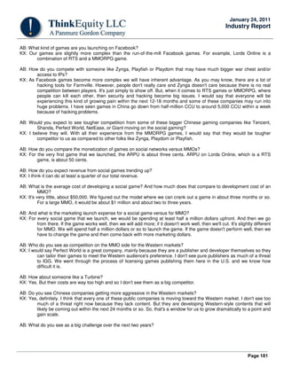 Page 181
January 24, 2011
Industry Report
AB: What kind of games are you launching on Facebook?
KX: Our games are slightly more complex than the run-of-the-mill Facebook games. For example, Lords Online is a
combination of RTS and a MMORPG game.
AB: How do you compete with someone like Zynga, Playfish or Playdom that may have much bigger war chest and/or
access to IPs?
KX: As Facebook games become more complex we will have inherent advantage. As you may know, there are a lot of
hacking tools for Farmville. However, people don't really care and Zynga doesn't care because there is no real
competition between players. It's just simply to show off. But, when it comes to RTS games or MMORPG, where
people can kill each other, then security and hacking become big issues. I would say that everyone will be
experiencing this kind of growing pain within the next 12-18 months and some of these companies may run into
huge problems. I have seen games in China go down from half-million CCU to around 5,000 CCU within a week
because of hacking problems.
AB: Would you expect to see tougher competition from some of these bigger Chinese gaming companies like Tencent,
Shanda, Perfect World, NetEase, or Giant moving on the social gaming?
KX: I believe they will. With all their experience from the MMORPG games, I would say that they would be tougher
competitor to us as compared to other folks like Zynga, Playdom or Playfish.
AB: How do you compare the monetization of games on social networks versus MMOs?
KX: For the very first game that we launched, the ARPU is about three cents. ARPU on Lords Online, which is a RTS
game, is about 50 cents.
AB: How do you expect revenue from social games trending up?
KX: I think it can do at least a quarter of our total revenue.
AB: What is the average cost of developing a social game? And how much does that compare to development cost of an
MMO?
KX: It's very little, about $50,000. We figured out the model where we can crank out a game in about three months or so.
For a large MMO, it would be about $1 million and about two to three years.
AB: And what is the marketing launch expense for a social game versus for MMO?
KX: For every social game that we launch, we would be spending at least half a million dollars upfront. And then we go
from there. If the game works well, then we will add more; if it doesn't work well, then we'll cut. It's slightly different
for MMO. We will spend half a million dollars or so to launch the game. If the game doesn't perform well, then we
have to change the game and then come back with more marketing dollars.
AB: Who do you see as competition on the MMO side for the Western markets?
KX: I would say Perfect World is a great company, mainly because they are a publisher and developer themselves so they
can tailor their games to meet the Western audience's preference. I don't see pure publishers as much of a threat
to IGG. We went through the process of licensing games publishing them here in the U.S. and we know how
difficult it is.
AB: How about someone like a Turbine?
KX: Yes. But their costs are way too high and so I don't see them as a big competitor.
AB: Do you see Chinese companies getting more aggressive in the Western markets?
KX: Yes, definitely. I think that every one of these public companies is moving toward the Western market. I don't see too
much of a threat right now because they lack content. But they are developing Western-style contents that will
likely be coming out within the next 24 months or so. So, that's a window for us to grow dramatically to a point and
gain scale.
AB: What do you see as a big challenge over the next two years?
 
