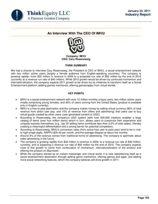 Page 183
January 24, 2011
Industry Report
An Interview With The CEO Of IMVU
Company: IMVU
CEO: Cary Rosenzweig
THINK SUMMARY
We had a chance to interview Cary Rosenzweig, the President & CEO of IMVU, a social entertainment network
with two million active users (largely a female audience from English-speaking countries). The company is
growing rapidly—from $22 million in revenue in 2009 to a projected run rate of $50 million by the end of 2010
(currently at a revenue run rate of $40 million). While 2010 growth would be driven by continued momentum and
internationalization, the company expects 2011 growth to be driven by its initiatives to transform itself as a Social
Entertainment platform (adding games mechanics, offering games/apps) from virtual worlds.
KEY POINTS
• IMVU is a social entertainment network with over 10 million monthly unique users, two million active users
mostly comprising young females, and 60% of users coming from the United States (product is available
only in English currently).
• IMVU is a free-to-play destination and the company makes money by selling virtual currency (85% of total
revenue from direct user pay, and 15% of revenue from offers and advertising) that users use to buy
virtual goods created by other users (user generated content or UGC).
• According to Rosenzweig, the company’s UGC system (with over 200,000 creators) enables a large
catalog of items (over four million items) which in turn, allows users to customize their experience and
uniquely express themselves (e.g., top 20 selling items contribute less than 0.2% of total sales); thereby
creating a meaningful differentiation and a strong barrier for potential competitors.
• According to Rosenzweig, IMVU’s conversion rates (from active free user to paid user) tend to be in mid-
to high-single digits, ARPPU $25-40 per month, and the average lifespan at about five months.
• Around 5% of the revenue comes from traditional forms of advertising. The company is optimistic about
video advertising in the future.
• The company is growing rapidly from $22 million in revenue in 2009, to a revenue run rate of $40 million,
currently, and is expecting a revenue run rate of $50 million by the end of 2010. The company expects
most of this growth to come from continuation of momentum, internationalization of the product and
offering the product on Macintosh.
• While the company started as an instant messenger and virtual world, it is now repositioning itself as a
social entertainment destination through adding game mechanics, offering games and apps, and adding
more social networking features, which the company believes will drive growth in 2011.
 